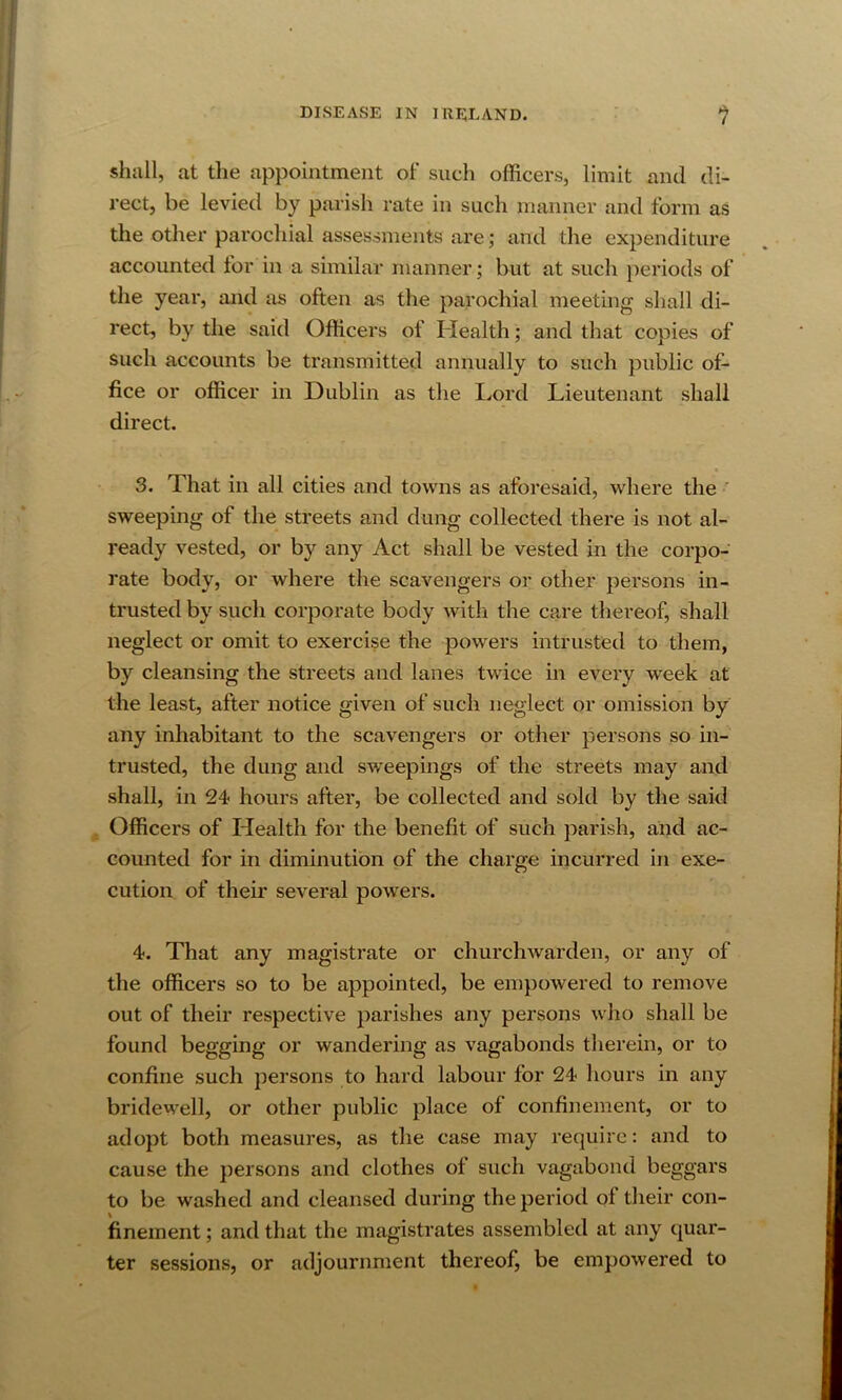 shall, at the appointment of such officers, limit and di- rect, be levied by parish rate in such manner and form as the other parochial assessments are; and the expenditure accounted tor in a similar manner; but at such jieriods of the year, and as often as the parochial meeting shall di- rect, by the said Officers of Health; and that copies of such accounts be transmitted annually to such public of- fice or officer in Dublin as the Lord Lieutenant shall direct. k 3. That in all cities and towns as aforesaid, where the ‘ sweeping of the streets and dung collected there is not al- ready vested, or by any Act shall be vested in the corpo- rate body, or where the scavengers or other persons in- trusted by such corporate body with the care thereof, shall neglect or omit to exercise the powers intrusted to them, by cleansing the streets and lanes twice in every week at the least, after notice given of such neglect or omission by any inhabitant to the scavengers or other persons so in- trusted, the dung and sw^eepings of the streets may and shall, in 24 hours after, be collected and sold by the said Officers of Health for the benefit of such parish, and ac- counted for in diminution of the charge incurred in exe- cution of their several powers. 4. That any magistrate or churchwarden, or any of the officers so to be appointed, be empowered to remove out of their respective parishes any persons wlio shall be found begging or wandering as vagabonds therein, or to confine such persons to hard labour for 24 hours in any bridewell, or other public place of confinement, or to adopt both measures, as the case may require: and to cause the persons and clothes of such vagabond beggars to be washed and cleansed during the period of their con- finement ; and that the magistrates assembled at any quar- ter sessions, or adjournment thereof, be empowered to