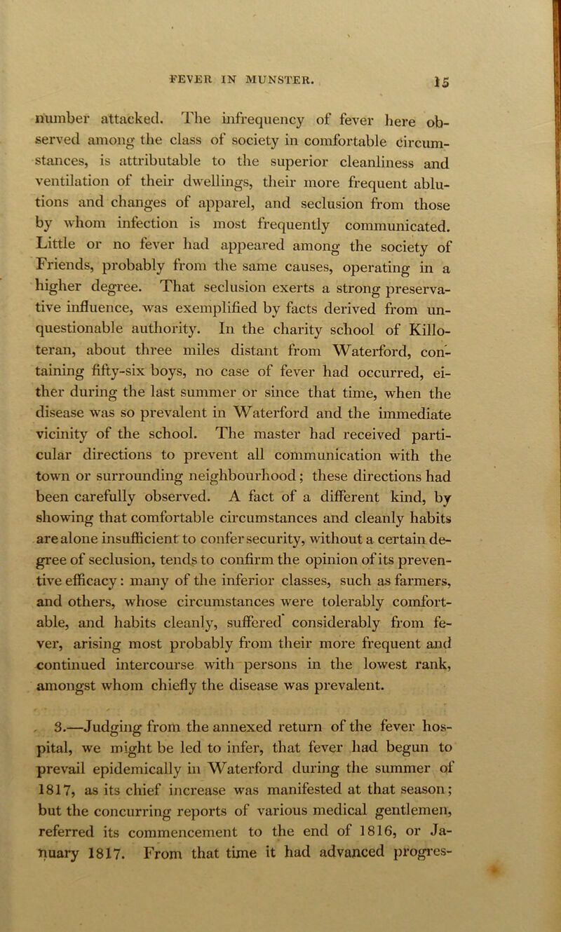 number attacked. The infrequency of fever liere ob- served among the class of society in comfortable circum- stances, is attributable to the superior cleanliness and ventilation of their dwellings, their more frequent ablu- tions and changes of apparel, and seclusion from those by whom infection is most frequently communicated. Little or no fever had appeared among the society of Friends, probably from the same causes, operating in a higher degree. That seclusion exerts a strong preserva- tive influence, was exemplified by facts derived from un- questionable authority. In the charity school of Killo- teran, about three miles distant from Waterford, con- taining fifty-six boys, no case of fever had occurred, ei- ther during the last summer or since that time, when the disease was so prevalent in Waterford and the immediate vicinity of the school. The master had received parti- cular directions to prevent all communication with the town or surrounding neighbourhood; these directions had been carefully observed. A fact of a different kmd, by showing that comfortable circumstances and cleanly habits are alone insufficient to confer security, without a certain de- gree of seclusion, tends to confirm the opinion of its preven- tive efficacy: many of the inferior classes, such as farmers, and others, whose circumstances were tolerably comfort- able, and habits cleanly, suffered considerably from fe- ver, arising most probably from their more frequent and continued intercourse with persons in the lowest rank, amongst whom chiefly the disease was prevalent. 3.—Judging from the annexed return of the fever hos- pital, we might be led to infer, that fever had begun to prevail epidemically in Waterford during the siunmer of 1817, as its chief increase was manifested at that season; but the concurring reports of various medical gentlemen, referred its commencement to the end of 1816, or Ja- nuary 1817. From that time it had advanced progi’cs-