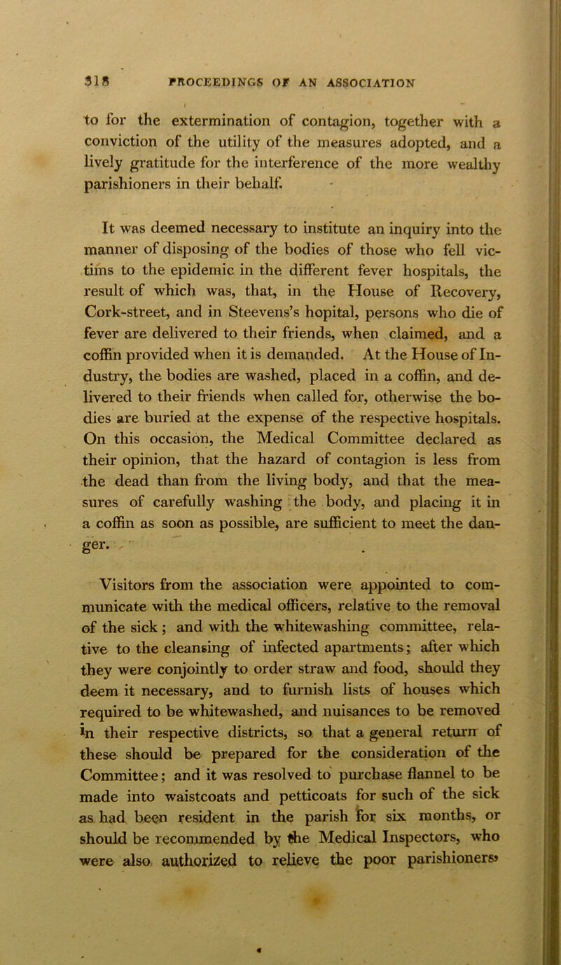 to for the extermination of contagion, together with a conviction of the utility of the measures adopted, and a lively gratitude for the interference of the more wealthy parishioners in their behalf. It was deemed necessary to institute an inquiry into the manner of disposing of the bodies of those who fell vic- tims to the epidemic in the different fever hospitals, the result of which was, that, in the House of Recovery, Cork-street, and in Steevens’s hopital, persons who die of fever are delivered to their friends, when claimed, and a coffin provided when it is demanded. At the House of In- dustry, the bodies are washed, placed in a coffin, and de- livered to their friends when called for, otherwise the bo- dies are buried at the expense of the respective hospitals. On this occasion, the Medical Committee declared as their opinion, that the hazard of contagion is less from the dead than from the living body, and that the mea- sures of carefully washing the body, and placing it in a coffin as soon as possible, are sufficient to meet the dan- ger. ,• Visitors from the association were appointed to com- municate with the medical officers, relative to the removal of the sick; and with the whitewashing committee, rela- tive to the cleansing of infected apartments; after which they were conjointly to order straw and food, should they deem it necessary, and to furnish lists of houses which required to be whitewashed, and nuisances to be removed In their respective districts, so. that a general return of these should be prepared for the consideration of the Committee; and it was resolved to purchase flannel to be made into waistcoats and petticoats for such of the sick as. had been resident in the parish tor six months, or should be recommended by the Medical Inspectors, who were also authorized to relieve the poor parishioners*