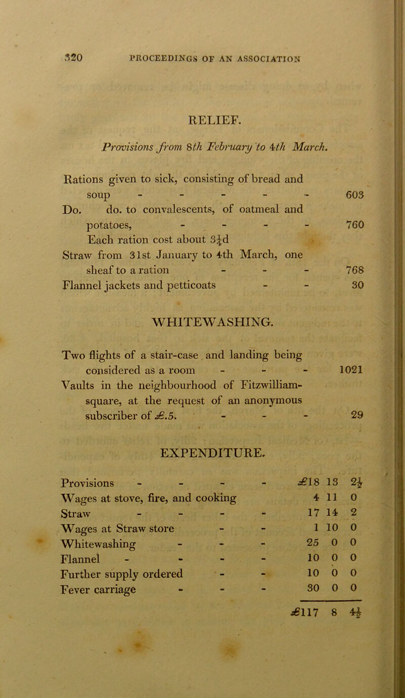 RELIEF. Provisio7is from ^th February to Mh March. Rations given to sick, consisting of bread and soup 603 Do. do. to convalescents, of oatmeal and potatoes, - - - - 760 Each ration cost about 3;|d Straw from 31st January to ^th March, one sheaf to a ration - - - 768 Flannel jackets and petticoats - - 30 WHITEWASHING. Two flights of a stair-case and landing being considered as a room - - - 1021 Vaults in the neighbourhood of Fitzwilliam- square, at the request of an anonymous subscriber of .^.5. ' - - - 29 EXPENDITURE. Provisions - - - - £\S 13 Wages at stove, fire, and cooking 4 11 0 Straw _ _ _ - 17 14 2 Wages at Straw store 1 10 0 Whitewashing - - - 25 0 0 Flannel - - - - 10 0 0 Further supply ordered 10 b 0 Fever carriage . _ - 30 0 0