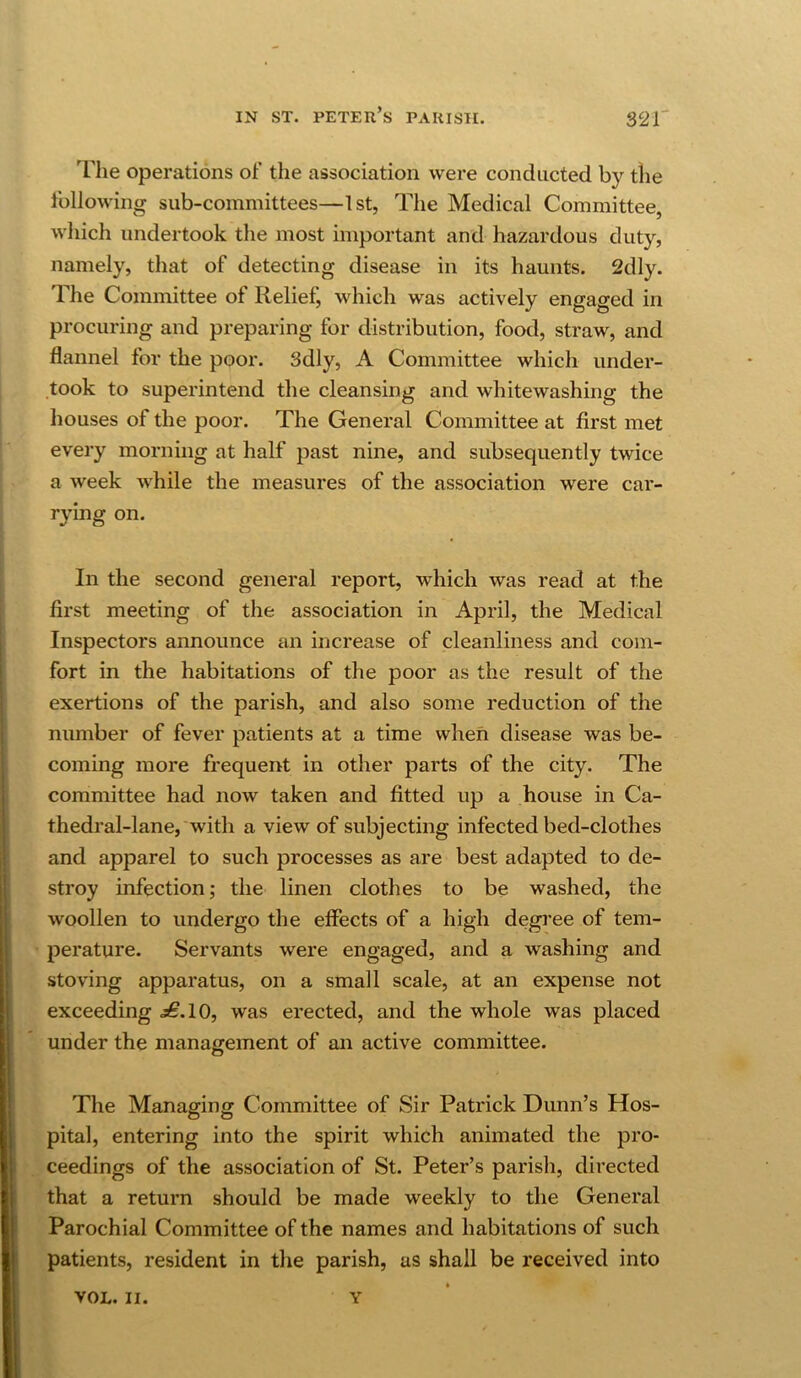 ^riie operations of the association were conducted by the following sub-committees—1st, The Medical Committee, which undertook the most important and hazardous duty, namely, that of detecting disease in its haunts. 2dly. The Committee of Relief, which was actively engaged in procuring and preparing for distribution, food, straw, and flannel for the poor. 3dly, A Committee which under- took to superintend the cleansing and whitewashing the houses of the poor. The General Committee at first met every morning at half past nine, and subsequently twice a week while the measures of the association were car- rying on. In the second general report, which was read at the first meeting of the association in April, the Medical Inspectors announce an increase of cleanliness and com- fort in the habitations of the poor as the result of the exertions of the parish, and also some reduction of the number of fever patients at a time when disease was be- coming more frequent in other parts of the city. The committee had now taken and fitted up a house in Ca- thedral-lane, with a view of subjecting infected bed-clothes and apparel to such processes as are best adapted to de- stroy infection; the linen clothes to be washed, the woollen to undergo the effects of a high degree of tem- perature. Servants were engaged, and a washing and stoving apparatus, on a small scale, at an expense not exceeding £.10, was erected, and the whole was placed under the management of an active committee. The Managing Committee of Sir Patrick Dunn’s Hos- pital, entering into the spirit which animated the pro- ceedings of the association of St. Peter’s parish, directed that a return should be made weekly to the General Parochial Committee of the names and habitations of such patients, resident in the parish, as shall be received into VOL. II. Y