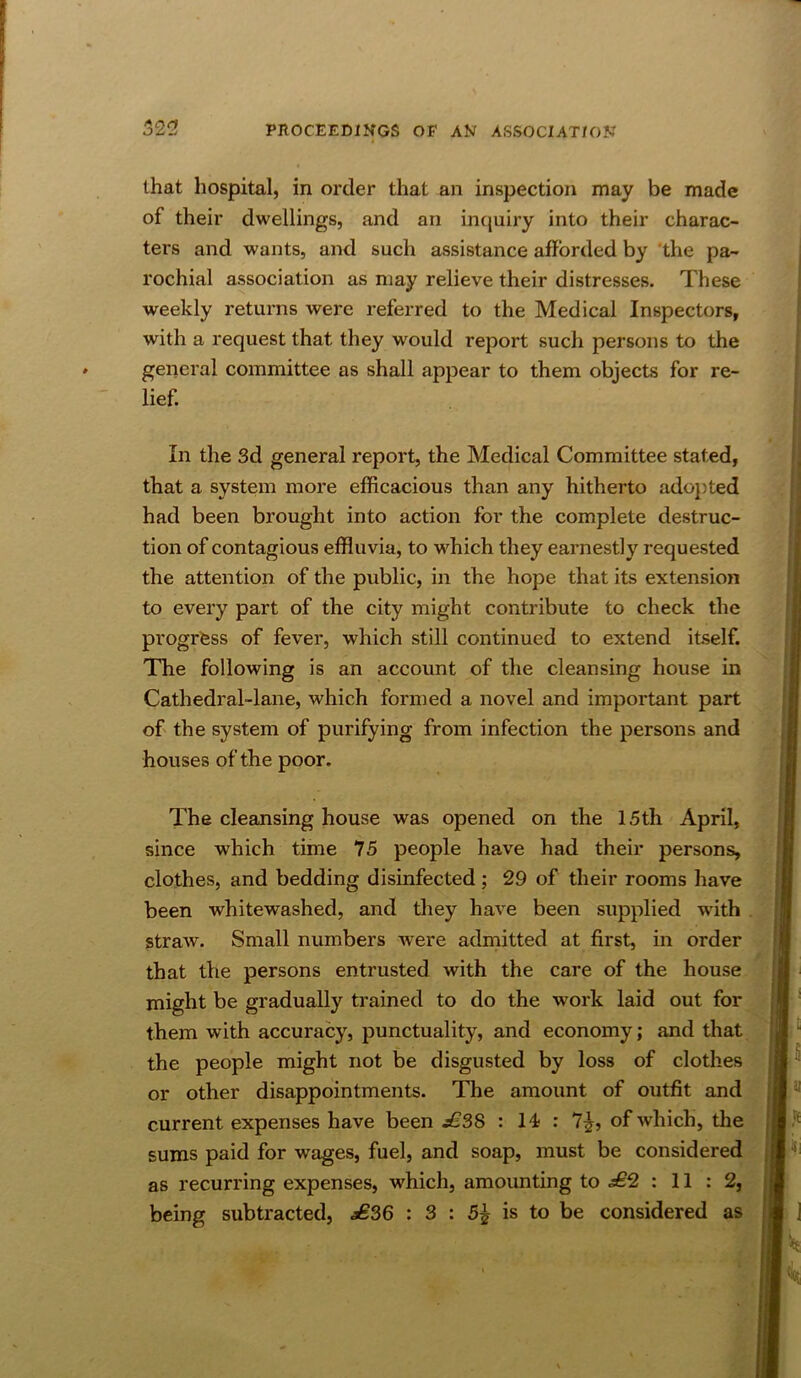 that hospital, in order that an inspection may be made of their dwellings, and an incjuiry into their charac- ters and wants, and such assistance afforded by 'the pa- rochial association as may relieve their distresses. These weekly returns were referred to the Medical Inspectors, with a request that they would report such persons to the general committee as shall appear to them objects for re- lief. In the 3d general report, the Medical Committee stated, that a system more efficacious than any hitherto ado})ted had been brought into action for the complete destruc- tion of contagious effluvia, to which they earnestly requested the attention of the public, in the hope that its extension to every part of the city might contribute to check the progrfess of fever, which still continued to extend itself. The following is an account of the cleansing house in Cathedral-lane, which formed a novel and important part of the system of purifying from infection the persons and houses of the poor. The cleansing house was opened on the 15th April, since which time 75 people have had their persons, clothes, and bedding disinfected; 29 of their rooms have been whitewashed, and they have been supplied wdth . straw. Small numbers were adrnitted at first, in order that the persons entrusted with the care of the house might be gradually trained to do the work laid out for them with accuracy, punctuality, and economy; and that the people might not be disgusted by loss of clothes or other disappointments. The amount of outfit and current expenses have been £SS : 14 : 7^, of which, the sums paid for wages, fuel, and soap, must be considered as recurring expenses, which, amounting to £2 : 11 : 2,