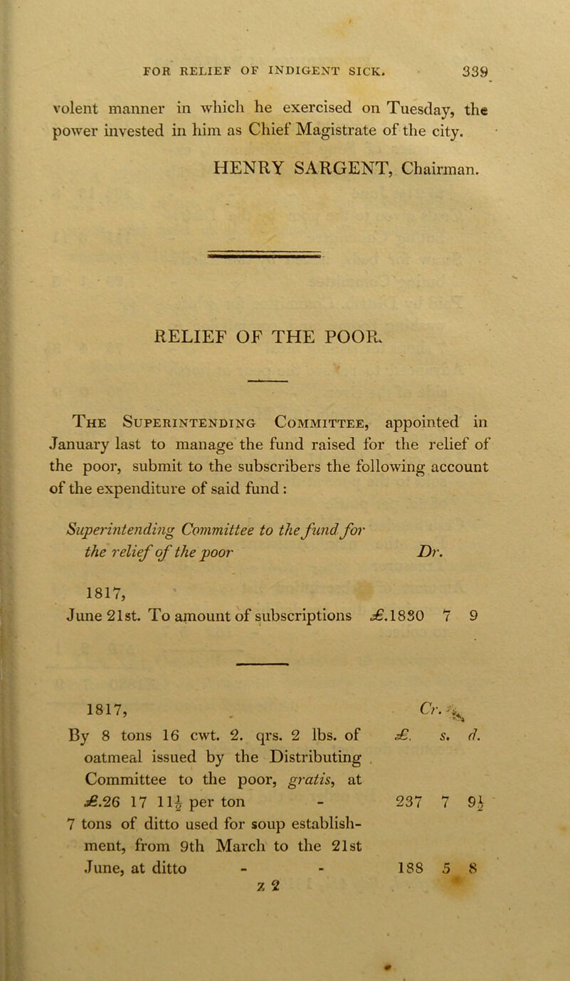 volent manner in which he exercised on Tuesday, the power invested in him as Chief Magistrate of the city. The Superintending Committee, appointed in January last to manage the fund raised for the relief of the poor, submit to the subscribers the following account of the expenditure of said fund: Superintending Committee to the fund, foi' the relief of the poor Dr. June 21st. To ainount of subscriptions ^,1830 *7 9 HENRY SARGENT, Chairman. RELIEF OF THE POOR. 1817, I 1817, Cr. By 8 tons 16 cwt. 2. qrs. 2 lbs. of oatmeal issued by the Distributing Committee to the poor, gratis, at £.26 17 11^ per ton 237 7 91 7 tons of ditto used for soup establish- ment, from 9 th March to the 21st June, at ditto 188 5 8 « z 2 { I 0