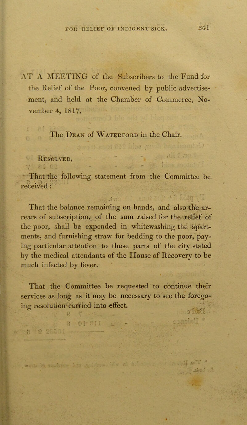 AT A MEETING of the Subscribers to the Fund for the Relief of the Poor, convened by public advertise- ment, and held at the Chamber of Commerce, No- vember 4, 1817, The Dean of Waterford in the Chair. f - • * I ■ ■ ’> Resolved, '   • . * r •V . f _ . « , * ' That the following statement from the Committee be received T ■■ - .U: - T •■:rr- 'I That the balance remaining on hands, and also the ar- rears of subscriptioDji of the sum raised for the relief of the poor, shall be expended in whitewashing the apart- ments, and furnishing straw for bedding to the poor, pay- ing particular attention to those parts of the city stated by the medical attendants of the House of Recovery to be much infected by fever. That the Committee be requested to continue their services as long as it may be necessary to see the forego- ing resolution carried into effect. ^^