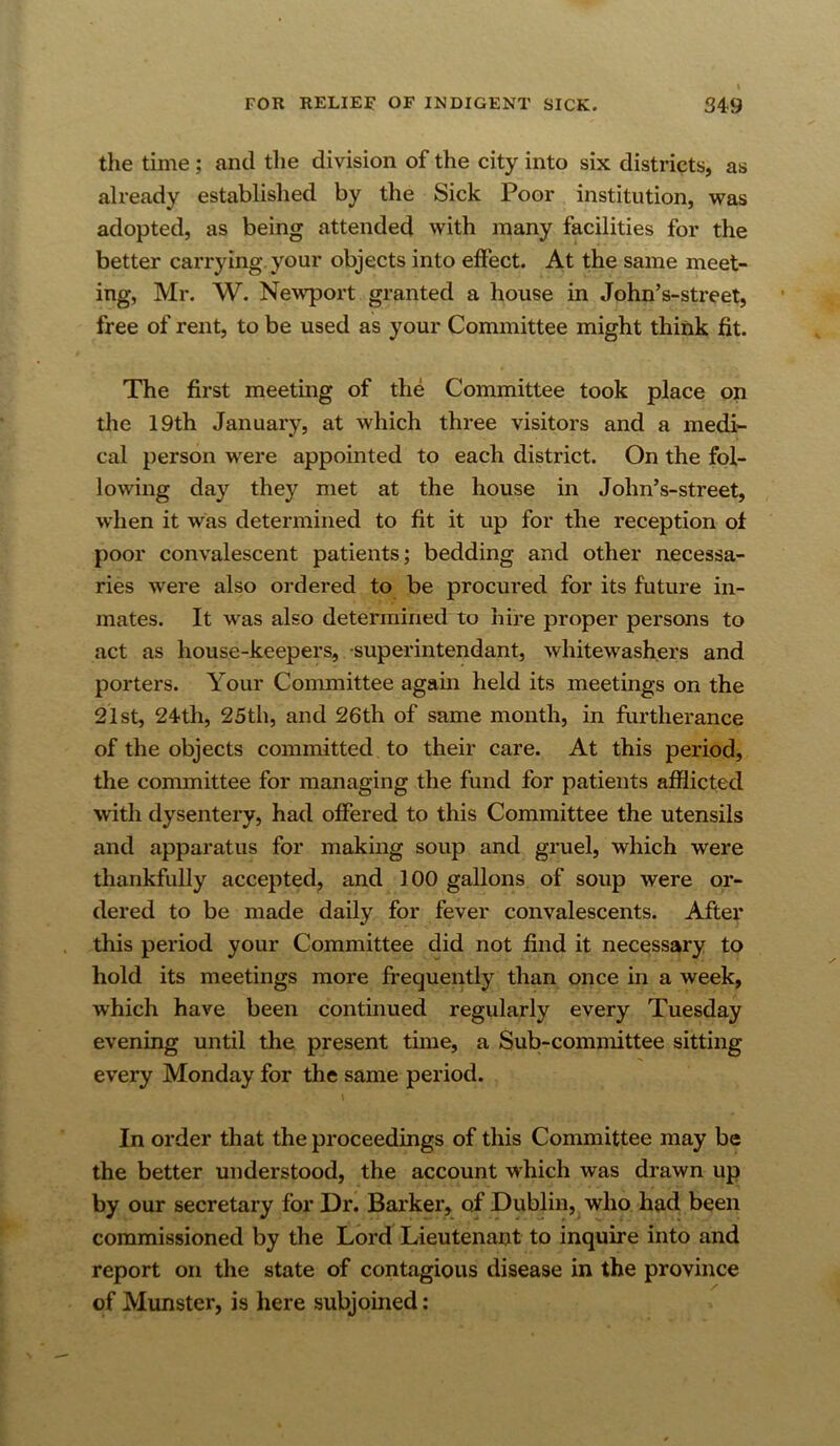 tlie time; and the division of the city into six districts, as already established by the Sick Poor institution, was adopted, as being attended with many facilities for the better carrying your objects into eftect. At the same meet- ing, Mr. W. Newport granted a house in John’s-street, free of rent, to be used as your Committee might think fit. The first meeting of the Committee took place on the 19th January, at which three visitors and a medi- cal person were appointed to each district. On the fol- lowing day they met at the house in John’s-street, when it was determined to fit it up for the reception ol poor convalescent patients; bedding and other necessa- ries were also ordered to be procured for its future in- mates. It was also determined to hire proper persons to act as house-keepers, -superintendant, whitewashers and porters. Your Committee again held its meetings on the 21st, 24th, 25th, and 26th of same month, in furtherance of the objects committed to their care. At this period, the committee for managing the fund for patients afflicted with dysentery, had offered to this Committee the utensils and apparatus for making soup and gruel, which were thankfully accepted, and 100 gallons of soup were or- dered to be made daily for fever convalescents. After this period your Committee did not find it necessary to hold its meetings more frequently than once in a week, which have been continued regularly every Tuesday evening until the present time, a Sub-committee sitting every Monday for the same period. In order that the proceedings of this Committee may be the better understood, the account which was drawn up by our secretary for Dr. Barker, of Dublin, who had been commissioned by the Lord Lieutenant to inquire into and report on the state of contagious disease in the province of Munster, is here subjoined: