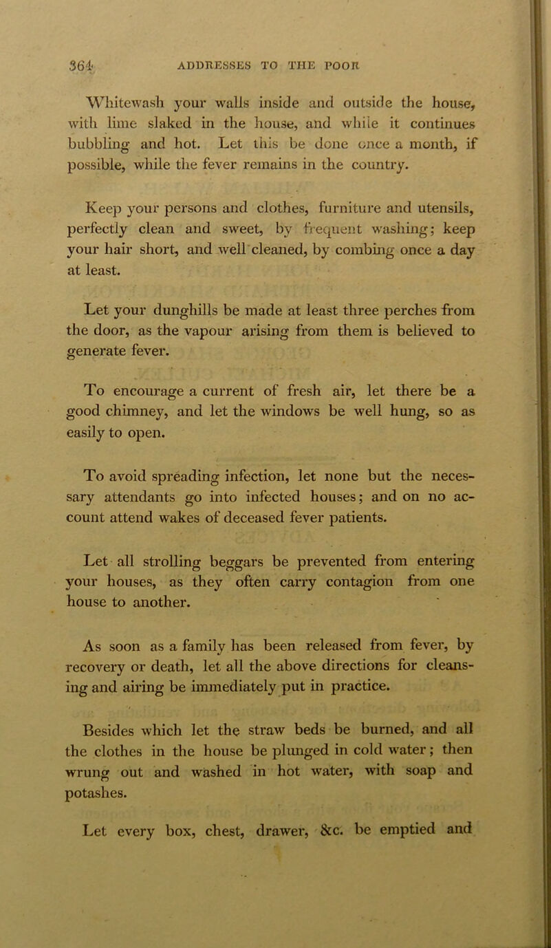 Whitewash your walls inside and outside the house, with lime slaked in the house, and while it continues bubbling and hot. Let this be done once a month, if possible, while the fever remains in the country. Keep your persons and clothes, furniture and utensils, perfectly clean and sweet, by hequent w’ashing; keep your hair short, and .well cleaned, by combing once a day at least. Let your dunghills be made at least three perches from the door, as the vapour arising from them is believed to generate fever. To encourage a current of fresh air, let there be a good chimney, and let the windows be well hung, so as easily to open. To avoid spreading infection, let none but the neces- sary attendants go into infected houses; and on no ac- count attend wakes of deceased fever patients. Let all strolling beggars be prevented from entering your houses, as they often carry contagion from one house to another. As soon as a family has been released from fever, by recovery or death, let all the above directions for cleans- ing and airing be immediately put in practice. Besides which let the straw beds be burned, and all the clothes in the house be plunged in cold water; then wrung out and washed in hot water, with soap and potashes. Let every box, chest, drawer, &c. be emptied and