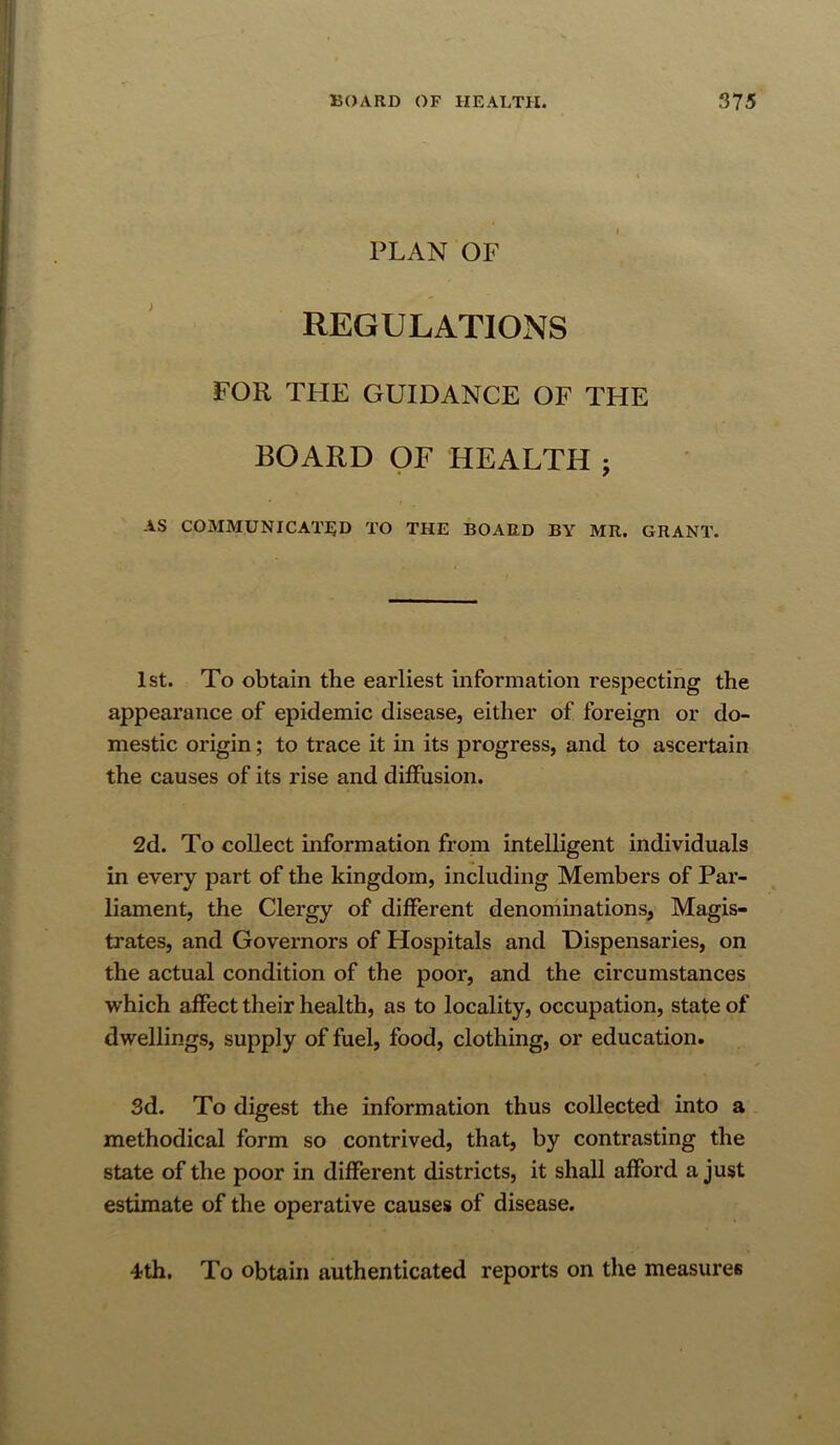 PLAN OF REGULATIONS FOR THE GUIDANCE OF THE BOARD OF HEALTH j AS C03IMUNICAT:^D to the board by MR. GRANT. 1st. To obtain the earliest information respecting the appearance of epidemic disease, either of foreign or do- mestic origin; to trace it in its progress, and to ascertain the causes of its rise and diffusion. 2d. To collect information from intelligent individuals in every part of the kingdom, including Members of Par- liament, the Clergy of different denominations, Magis- trates, and Governors of Hospitals and Dispensaries, on the actual condition of the poor, and the circumstances which affect their health, as to locality, occupation, state of dwellings, supply of fuel, food, clothing, or education. 3d. To digest the information thus collected into a methodical form so contrived, that, by contrasting the state of the poor in different districts, it shall afford a just estimate of the operative causes of disease. 4th, To obtain authenticated reports on the measures