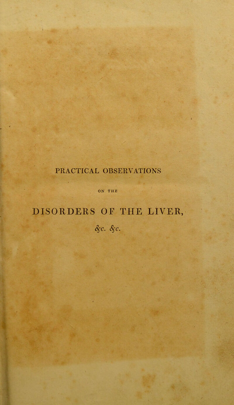 _ J, e • ^ PRACTICAL OBSERVATIONS ON THE DISORDERS OF THE LIVER, ^c.