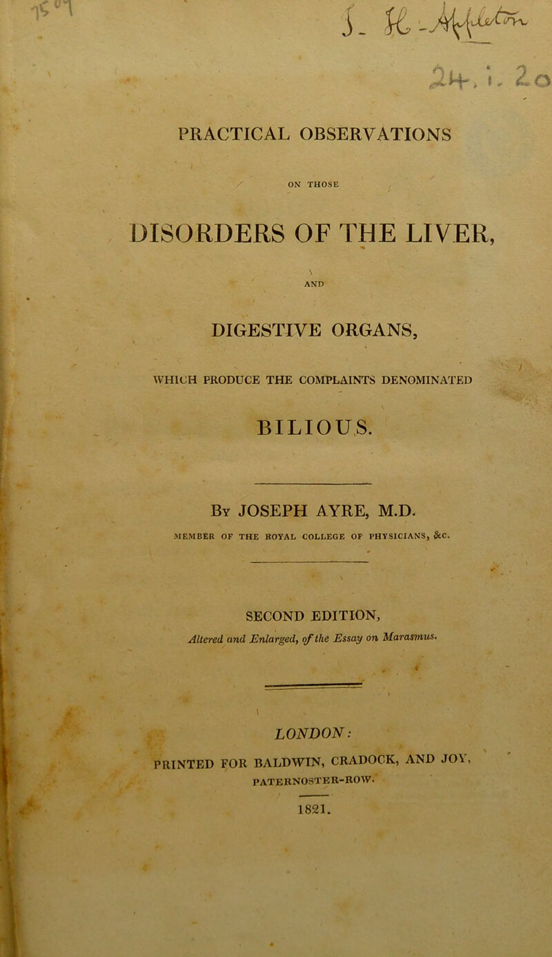 i- I. Zo PRACTICAL OBSERVATIONS ON THOSE DISORDERS OF THE LIVER, \ AND DIGESTIVE ORGANS, '/ WHICH PRODUCE THE COMPLAINTS DENOMINATED BILIOUS. By JOSEPH AYRE, M.D. MEMBER OF THE ROYAL COLLEGE OF PHYSICIANS, StC. SECOND EDITION, Altered and Enlarged, the Essay on Marasmus, i LONDON: PRINTED FOR BALDWIN, CRADOCK, AND JOV, P ATEBNOSTE R-KO W. 4 1821.