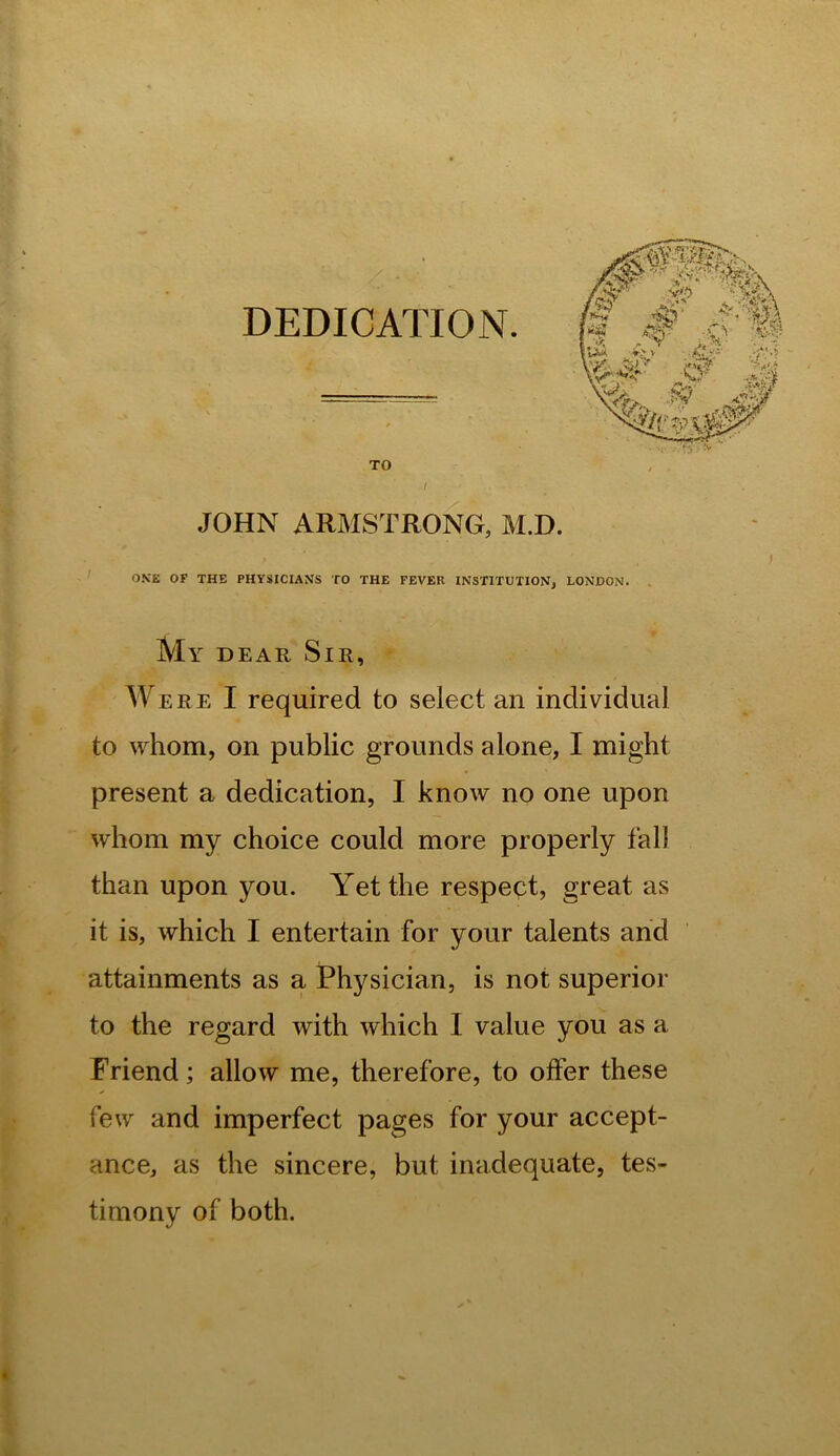 DEDICATION. TO JOHN ARMSTRONG, M.D. ' O.VE OF THE PHYSICIANS TO THE FEVER INSTITUTION, LONDON. . My dear Sir,  Were I required to select an individual to whom, on public grounds alone, I might present a dedication, I know no one upon whom my choice could more properly fall than upon you. Yet the respect, great as it is, which I entertain for your talents and attainments as a Physician, is not superior to the regard with which I value you as a Friend; allow me, therefore, to offer these few and imperfect pages for your accept- ance, as the sincere, but inadequate, tes- timony of both.