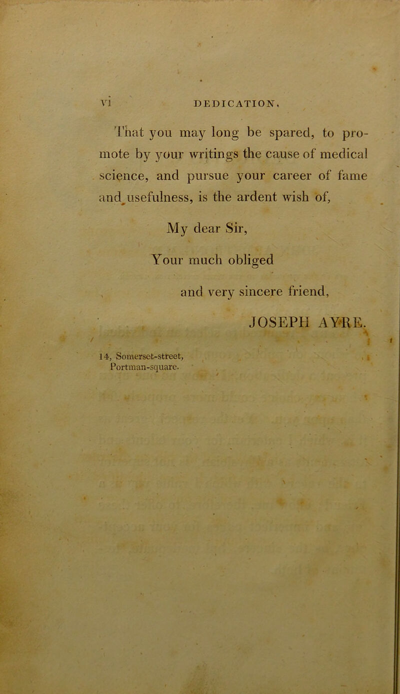 'rhat you may long be spared, to pro- mote by your writings the cause of medical science, and pursue your career of fame and^usefulness, is the ardent wish of, My dear Sir, Your much obliged , and very sincere friend, JOSEPH AYRE. A 14, Somerset-street, . i Portman-square.