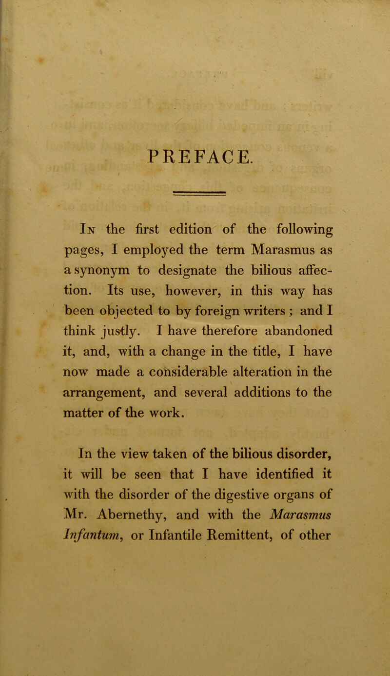 PREFACE. In the first edition of the following pages, I employed the term Marasmus as a synonym to designate the bilious affec- tion. Its use, however, in this way has been objected to by foreign writers ; and I think justly. I have therefore abandoned it, and, with a change in the title, I have now made a considerable alteration in the arrangement, and several additions to the matter of the work. In the view taken of the bilious disorder, it will be seen that I have identified it with the disorder of the digestive organs of Mr. Abernethy, and with the Marasmus Infantum^ or Infantile Remittent, of other