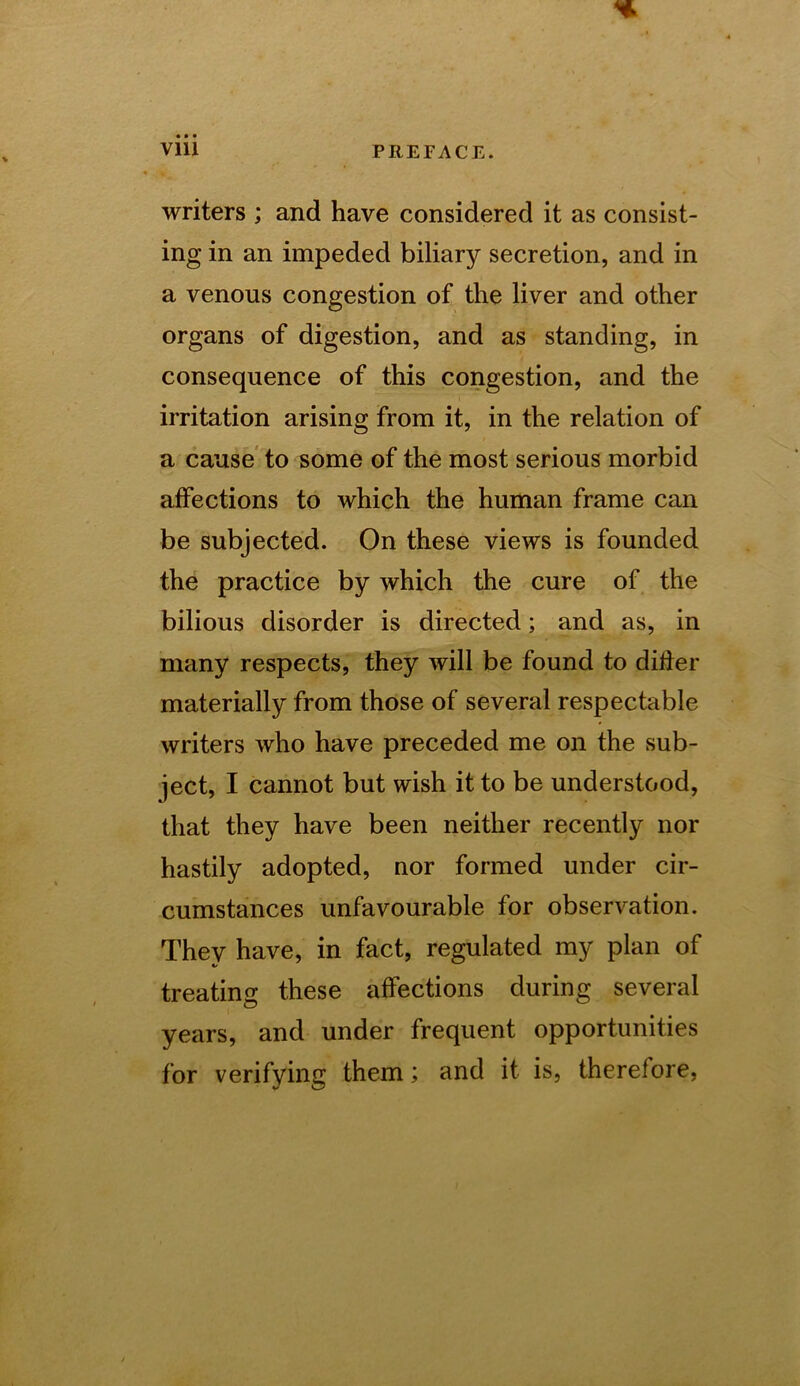 writers ; and have considered it as consist- ing in an impeded biliary secretion, and in a venous congestion of the liver and other organs of digestion, and as standing, in consequence of this congestion, and the irritation arising from it, in the relation of a cause to some of the most serious morbid affections to which the human frame can be subjected. On these views is founded the practice by which the cure of the bilious disorder is directed; and as, in many respects, they will be found to dider materially from those of several respectable writers who have preceded me on the sub- ject, I cannot but wish it to be understood, that they have been neither recently nor hastily adopted, nor formed under cir- cumstances unfavourable for observation. They have, in fact, regulated my plan of treating these affections during several years, and under frequent opportunities for verifying them; and it is, therefore.