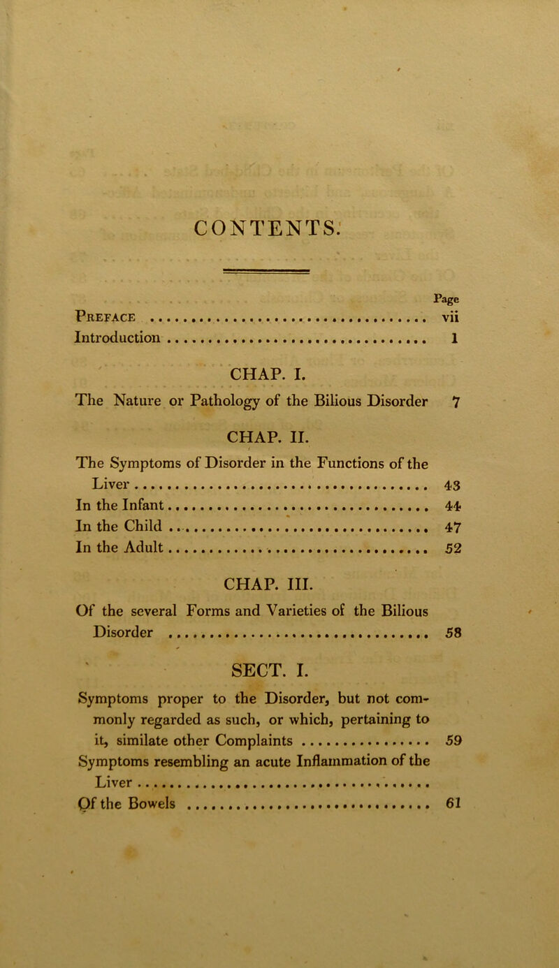 contents: Page Preface vii Introduction 1 * CHAP. I. The Nature or Pathology of the Bilious Disorder 7 CHAP. II. / The Symptoms of Disorder in the Functions of the Liver 4<3 In the Infant 44? In the Child 47 In the Adult 52 CHAP. III. Of the several Forms and Varieties of the Bilious Disorder 58 SECT. I. Symptoms proper to the Disorder, but not com- monly regarded as such, or which, pertaining to it, similate other Complaints 59 Symptoms resembling an acute Inflammation of the Liver Qf the Bowels 61