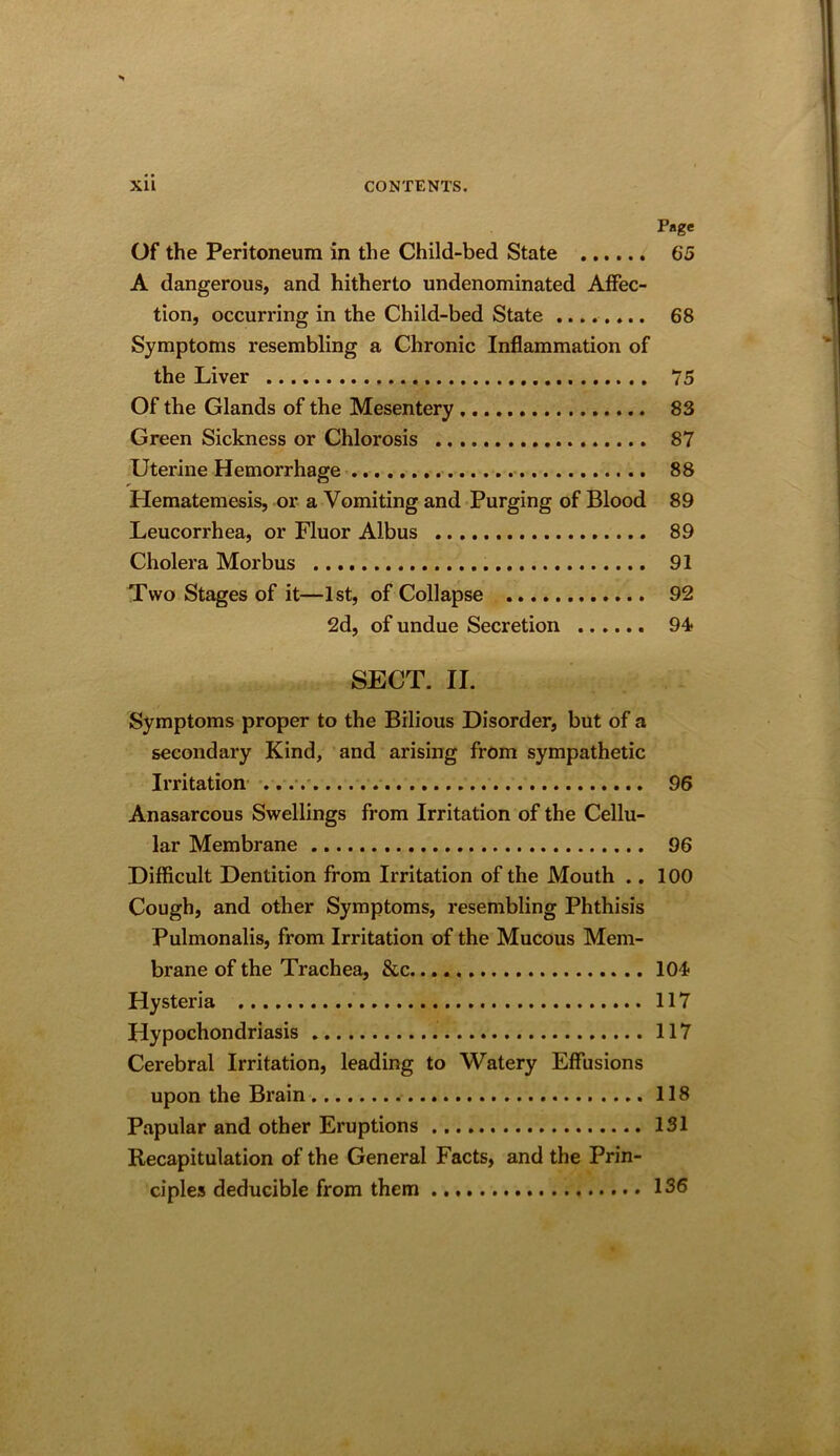 Page 65 Of the Peritoneum in the Child-bed State A dangerous, and hitherto undenominated Affec- tion, occurring in the Child-bed State ........ 68 Symptoms resembling a Chronic Inflammation of the Liver 75 Of the Glands of the Mesentery 83 Green Sickness or Chlorosis 87 Uterine Hemorrhage 88 Hematemesis, or a Vomiting and Purging of Blood 89 Leucorrhea, or Fluor Albus 89 Cholera Morbus 91 Two Stages of it—1st, of Collapse 92 2d, of undue Secretion 94 SECT. II. Symptoms proper to the Bilious Disorder, but of a secondary Kind, and arising from sympathetic Irritation- ...-. 96 Anasarcous Swellings from Irritation of the Cellu- lar Membrane 96 Difficult Dentition from Irritation of the Mouth .. 100 Cough, and other Symptoms, resembling Phthisis Pulmonalis, from Irritation of the Mucous Mem- brane of the Trachea, &c 104 Hysteria 117 Hypochondriasis 117 Cerebral Irritation, leading to Watery Effusions upon the Brain 118 Papular and other Eruptions 131 Recapitulation of the General Facts, and the Prin- ciples deducible from them 136