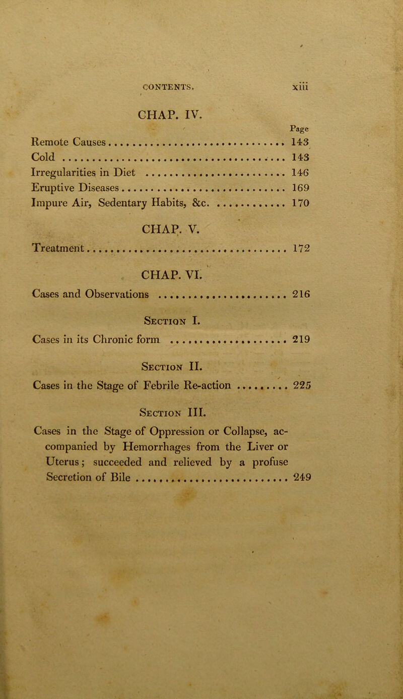 CHAP. IV. Page Remote Causes 143 Cold ....143 Irregularities in Diet 146 Eruptive Diseases 169 Impure Air, Sedentary Habits, &c 170 CHAP. V. Treatment 172 CHAP. VI. Cases and Observations 216 Section I. Cases in its Chronic form 219 Section II. / Cases in the Stage of Febrile Re-action 225 Section III. Cases in the Stage of Oppression or Collapse, ac- companied by Hemorrhages from the Liver or Uterus; succeeded and relieved by a profuse Secretion of Bile 249