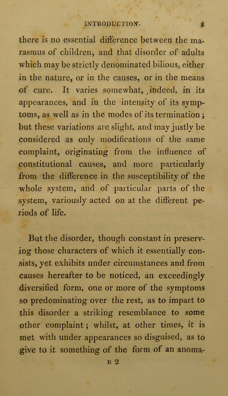 there is no essential difference between the ma- rasmus of children, and that disorder of adults which may be strictly denominated bilious, either in the nature, or in the causes, or in the means of cure. It varies somewhat, , indeed, in its appearances, and in the intensity of its symp- toms, as well as in the modes of its termination ; but these variations are slight, and may justly be considered as only modifications of the same complaint, originating from the influence of constitutional causes, and more particularly from the difference in the susceptibility of the whole system, and of particular parts of the system, variously acted on at the different pe- riods of life. But the disorder, though constant in preserv- ing those characters of which it essentially con- sists, yet exhibits under circumstances and from causes hereafter to be noticed, an exceedingly diversified form, one or more of the symptoms so predominating over the rest, as to impart to this disorder a striking resemblance to some other complaint; whilst, at other times, it is met with under appearances so disguised, as to give to it something of the form of an anoma-