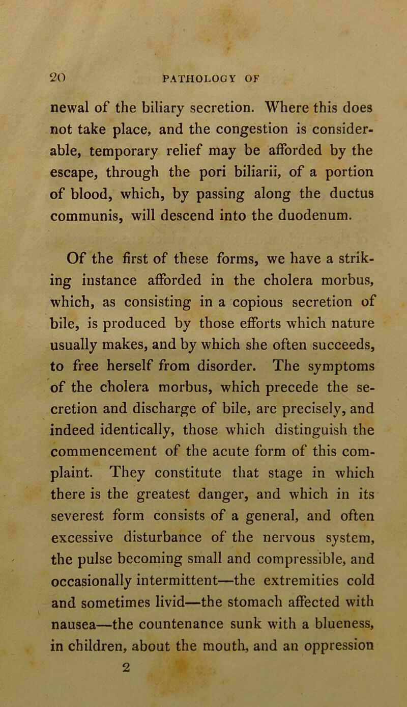 newal of the biliary secretion. Where this does not take place, and the congestion is consider- able, temporary relief may be afforded by the escape, through the pori biliarii, of a portion of blood, which, by passing along the ductus communis, will descend into the duodenum. Of the first of these forms, we have a strik- ing instance afforded in the cholera morbus, which, as consisting in a copious secretion of bile, is produced by those efforts which nature usually makes, and by which she often succeeds, to free herself from disorder. The symptoms of the cholera morbus, which precede the se- cretion and discharge of bile, are precisely, and indeed identically, those which distinguish the commencement of the acute form of this com- plaint. They constitute that stage in which there is the greatest danger, and which in its severest form consists of a general, and often excessive disturbance of the nervous system, the pulse becoming small and compressible, and occasionally intermittent—the extremities cold and sometimes livid—the stomach affected with nausea—the countenance sunk with a blueness, in children, about the moutli, and an oppression 2