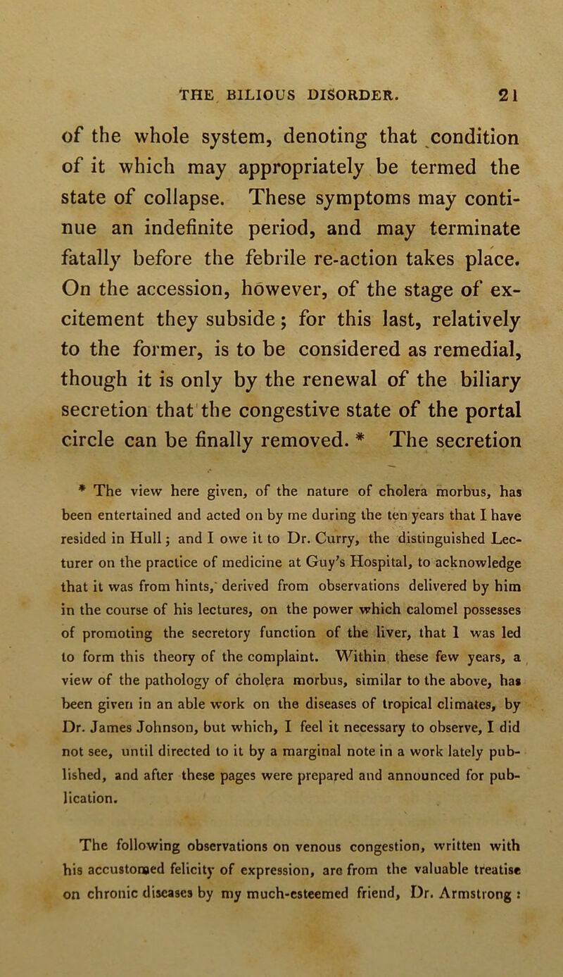of the whole system, denoting that condition of it which may appropriately be termed the State of collapse. These symptoms may conti- nue an indefinite period, and may terminate fatally before the febrile re-action takes place. On the accession, however, of the stage of ex- citement they subside; for this last, relatively to the former, is to be considered as remedial, though it is only by the renewal of the biliary secretion that the congestive state of the portal circle can be finally removed. * The secretion * The view here given, of the nature of cholera morbus, has been entertained and acted on by rne during the ten years that I have resided in Hull; and I owe it to Dr. Curry, the distinguished Lec- turer on the practice of medicine at Guy's Hospital, to acknowledge that it was from hints,' derived from observations delivered by him in the course of his lectures, on the power which calomel possesses of promoting the secretory function of the liver, that 1 was led to form this theory of the complaint. Within these few years, a view of the pathology of cholera morbus, similar to the above, has been given in an able work on the diseases of tropical climates, by Dr. James Johnson, but which, I feel it necessary to observe, I did not see, until directed to it by a marginal note in a work lately pub- lished, and after these pages were prepared and announced for pub- lication. The following observations on venous congestion, written with his accustonoed felicity of expression, arc from the valuable treatise on chronic diseases by my much-esteemed friend, Dr. Armstrong :