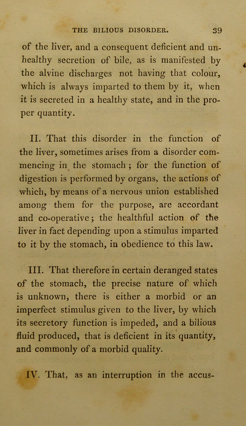 of the liver, and a consequent deficient and un- healthy secretion of bile, as is manifested by the alvine discharges not having that colour, which is always imparted to them by it, when it is secreted in a healthy state, and in the pro- per quantity. II. That this disorder in the function of the liver, sometimes arises from a disorder com- mencing in the stomach ; for the function of digestion is performed by organs, the actions of which, by means of a nervous union established among them for the purpose, are accordant and co-operative; the healthful action of the liver in fact depending upon a stimulus imparted to it bv the stomach, in obedience to this law. III. That therefore in certain deranged states of the stomach, the precise nature of which is unknown, there is either a morbid or an imperfect stimulus given to the liver, by which its secretory function is impeded, and a bilious fluid produced, that is deficient in its quantity, and commonly of a morbid quality. IV. That, as an interruption in the accus-
