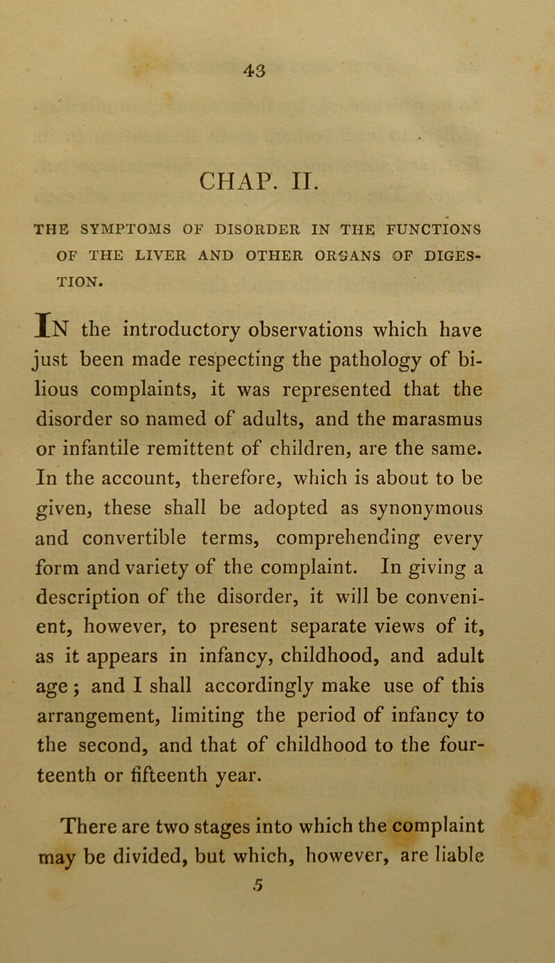 CHAP. II. THE SYMPTOMS OF DISORDER IN THE FUNCTIONS OF THE LIVER AND OTHER ORIJANS OF DIGES- TION. In the introductory observations which have just been made respecting the pathology of bi- lious complaints, it was represented that the disorder so named of adults, and the marasmus or infantile remittent of children, are the same. In the account, therefore, which is about to be given, these shall be adopted as synonymous and convertible terms, comprehending every form and variety of the complaint. In giving a description of the disorder, it will be conveni- ent, however, to present separate views of it, as it appears in infancy, childhood, and adult age ; and I shall accordingly make use of this arrangement, limiting the period of infancy to the second, and that of childhood to the four- teenth or fifteenth year. There are two stages into which the complaint may be divided, but which, however, are liable 5