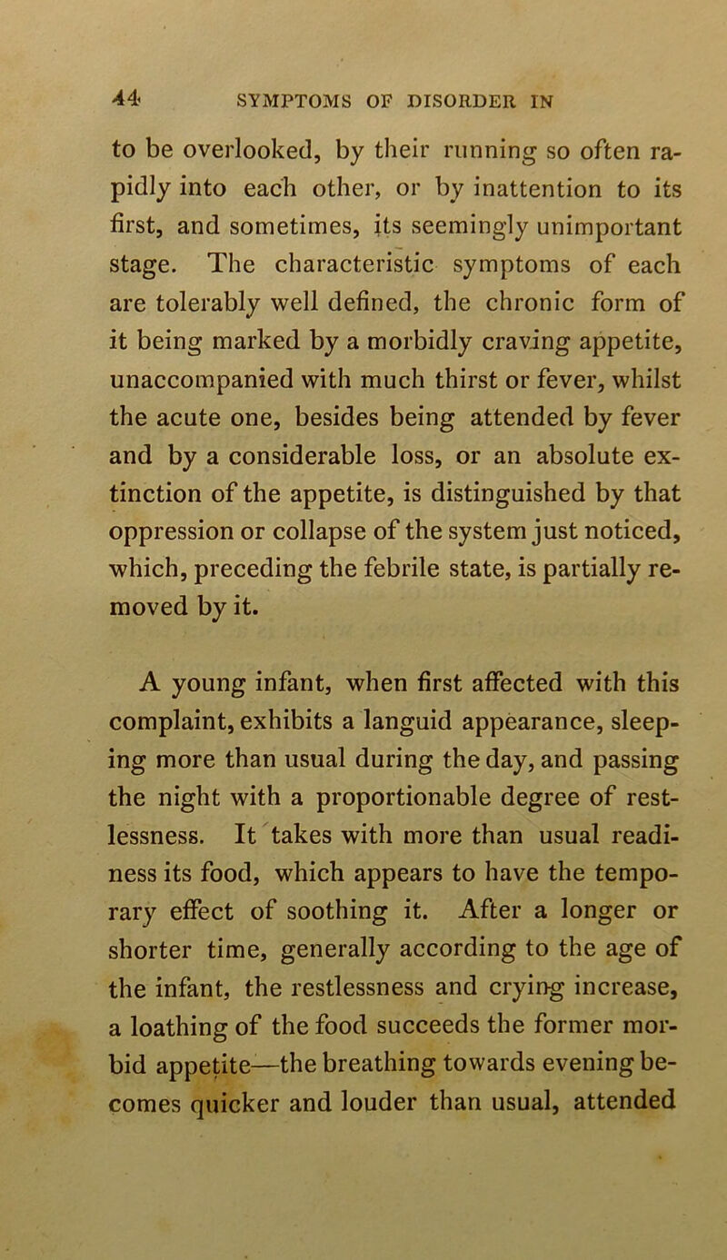 to be overlooked, by their running so often ra- pidly into each other, or by inattention to its first, and sometimes, its seemingly unimportant stage. The characteristic symptoms of each are tolerably well defined, the chronic form of it being marked by a morbidly craving appetite, unaccompanied with much thirst or fever, whilst the acute one, besides being attended by fever and by a considerable loss, or an absolute ex- tinction of the appetite, is distinguished by that oppression or collapse of the system just noticed, which, preceding the febrile state, is partially re- moved by it. A young infant, when first affected with this complaint, exhibits a languid appearance, sleep- ing more than usual during the day, and passing the night with a proportionable degree of rest- lessness. It takes with more than usual readi- ness its food, which appears to have the tempo- rary effect of soothing it. After a longer or shorter time, generally according to the age of the infant, the restlessness and crying increase, a loathing of the food succeeds the former mor- bid appetite—the breathing towards evening be- comes quicker and louder than usual, attended