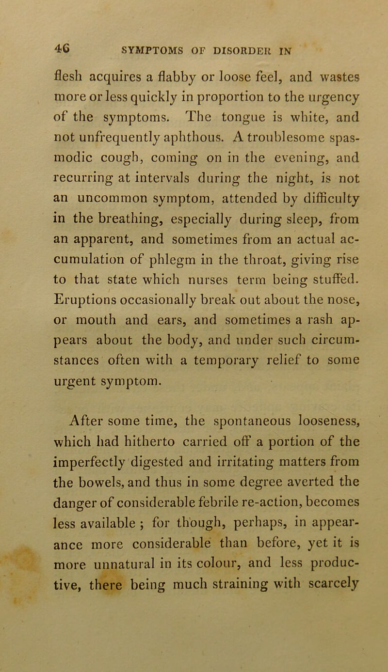 flesh acquires a flabby or loose feel, and wastes more or less quickly in proportion to the urgency of the symptoms. The tongue is white, and not unfrequently aphthous. A troublesome spas- modic cough, coming on in the evening, and recurring at intervals during the night, is not an uncommon symptom, attended by difficulty in the breathing, especially during sleep, from an apparent, and sometimes from an actual ac- cumulation of phlegm in the throat, giving rise to that state which nurses terra being stuffed. Eruptions occasionally break out about the nose, or mouth and ears, and sometimes a rash ap- pears about the body, and under such circum- stances often with a temporary relief to some urgent symptom. After some time, the spontaneous looseness, which had hitherto carried off’ a portion of the imperfectly digested and irritating matters from the bowels, and thus in some degree averted the danger of considerable febrile re-action, becomes less available ; for though, perhaps, in appear- ance more considerable than before, yet it is more unnatural in its colour, and less produc- tive, there being much straining with scarcely
