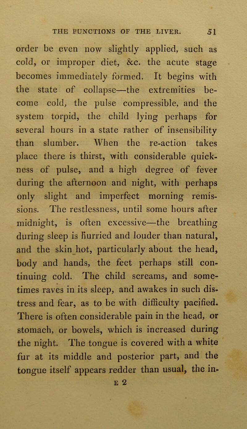 order be even now slightly applied, such as cold, or improper diet, &c. the acute stage becomes immediately formed. It begins with the state of collapse—the extremities be- come cold, the pulse compressible, and the system torpid, the child lying perhaps for several hours in a state rather of insensibility than slumber. When the re-action takes place there is thirst, with considerable quick- ness of pulse, and a high degree of fever during the afternoon and night, with perhaps only slight and imperfect morning remis- sions. The restlessness, until some hours after midnight, is often excessive—the breathing during sleep is Hurried and louder than natural, and the skin^hot, particularly about the head, body and hands, the feet perhaps still con- tinuing cold. The child screams, and some- times raves in its sleep, and awakes in such dis- tress and fear, as to be with difficulty pacified. There is often considerable pain in the head, or stomach, or bowels, which is increased during the night. The tongue is covered with a white fur at its middle and posterior part, and the tongue itself appears redder than usual, the in-