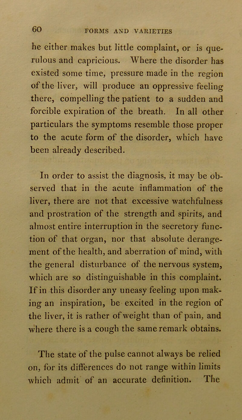 he either makes but little complaint, or is que- rulous and capricious. Where the disorder has existed some time, pressure made in the region of the liver, will produce an oppressive feeling there, compelling the patient to a sudden and forcible expiration of the breath. In all other particulars the symptoms resemble those proper to the acute form of the disorder, which have been already described. In order to assist the diagnosis, it may be ob- served that in the acute inflammation of the liver, there are not that excessive watchfulness and prostration of the strength and spirits, and almost entire interruption in the secretory func- tion of that organ, nor that absolute derange- ment of the health, and aberration of mind, with the general disturbance of the nervous system, which are so distinguishable in this complaint. If in this disorder any uneasy feeling upon mak- ing an inspiration, be excited in the region of the liver, it is rather of weight than of pain, and where there is a cough the same remark obtains. The state of the pulse cannot always be relied on, for its difterences do not range within limits which admit of an accurate definition. The