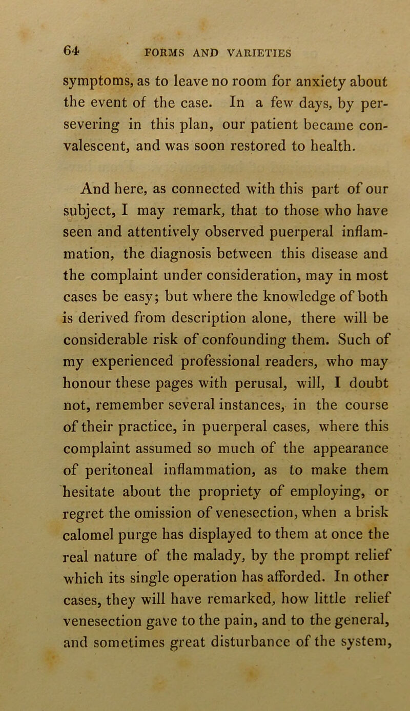 symptoms, as to leave no room for anxiety about the event of the case. In a few days, by per- severing in this plan, our patient became con- valescent, and was soon restored to health. And here, as connected with this part of our subject, I may remark, that to those who have seen and attentively observed puerperal inflam- mation, the diagnosis between this disease and the complaint under consideration, may in most cases be easy; but where the knowledge of both is derived from description alone, there will be considerable risk of confounding them. Such of my experienced professional readers, who may honour these pages with perusal, will, I doubt not, remember several instances, in the course of their practice, in puerperal cases, where this complaint assumed so much of the appearance of peritoneal inflammation, as to make them hesitate about the propriety of employing, or regret the omission of venesection, when a brisk calomel purge has displayed to them at once the real nature of the malady, by the prompt relief which its single operation has afforded. In other cases, they will have remarked, how little relief venesection gave to the pain, and to the general, and sometimes great disturbance of the system.