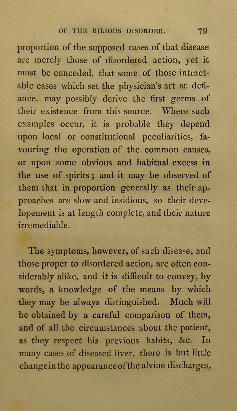 proportion of the supposed cases of that disease are merely those of disordered action, yet it must be conceded, that some of those intract- able cases which set the physician’s art at defi- ance, may possibly derive the first germs of their existence from this source. Where such examples occur, it is probable they depend upon local or constitutional peculiarities, fa- vouring the operation of the common causes, or upon some obvious and habitual excess in the use of spirits; and it may be observed of them that in proportion generally as their ap- proaches are slow and insidious, so their deve- lopement is at length complete, and their nature irremediable. The symptoms, however, of such disease, and those proper to disordered action, are often con- siderably alike, and it is difficult to convey, by words, a knowledge of the means by which they may be always distinguished. Much will be obtained by a careful comparison of them, and of all the circumstances about the patient, as they respect his previous habits, &c. In many cases of diseased liver, there is but little changeinthe appearance of the alvine discharges,