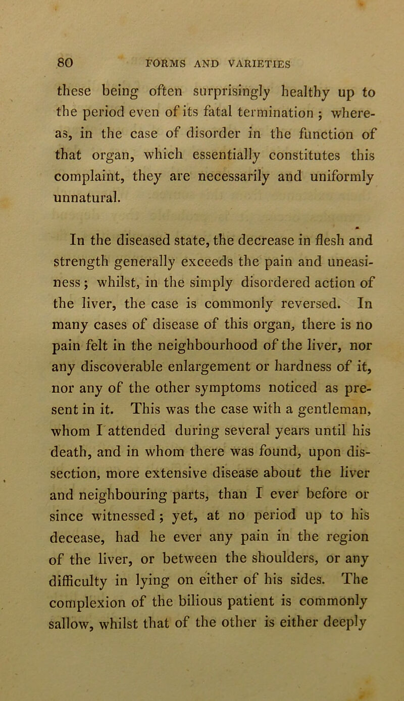 these being often surprisingly healthy up to the period even of its fatal termination j where- as, in the case of disorder in the function of that organ, which essentially constitutes this complaint, they are necessarily and uniformly unnatural. m In the diseased state, the decrease in flesh and strength generally exceeds the pain and uneasi- ness ; whilst, in the simply disordered action of the liver, the case is commonly reversed. In many cases of disease of this organ, there is no pain felt in the neighbourhood of the liver, nor any discoverable enlargement or hardness of it, nor any of the other symptoms noticed as pre- sent in it. This was the case with a gentleman, whom I attended during several years until his death, and in whom there was found, upon dis- section, more extensive disease about the liver and neighbouring parts, than I ever before or since witnessed ; yet, at no period up to his decease, had he ever any pain in the region of the liver, or between the shoulders, or any difficulty in lying on either of his sides. The complexion of the bilious patient is commonly sallow, whilst that of the other is either deeply
