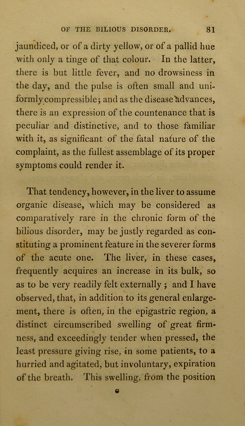 «> jaundiced, or of a dirty yellow, or of a pallid hue with only a tinge of that colour. In the latter, there is but little fever, and no drowsiness in the day, and the pulse is often small and uni- formly compressible; and as the disease'S.dvances, there is an expression of the countenance that is peculiar and distinctive, and to those familiar with it, as significant of the fatal nafure of the complaint, as the fullest assemblage of its proper symptoms could render it. That tendency, however, in the liver to assume organic disease, which may be considered as comparatively rare in the chronic form of the bilious disorder, may be justly regarded as con- stituting a prominent feature in the severer forms of the acute one. The liver, in these cases, frequently acquires an increase in its bulk, so as to be very readily felt externally ; and I have observed, that, in addition to its general enlarge- ment, there is often, in the epigastric region, a distinct circumscribed swelling of great firm- ft ness, and exceedingly tender when pressed, the least pressure giving rise, in some patients, to a hurried and agitated, but involuntary, expiration of the breath. This swelling, from the position