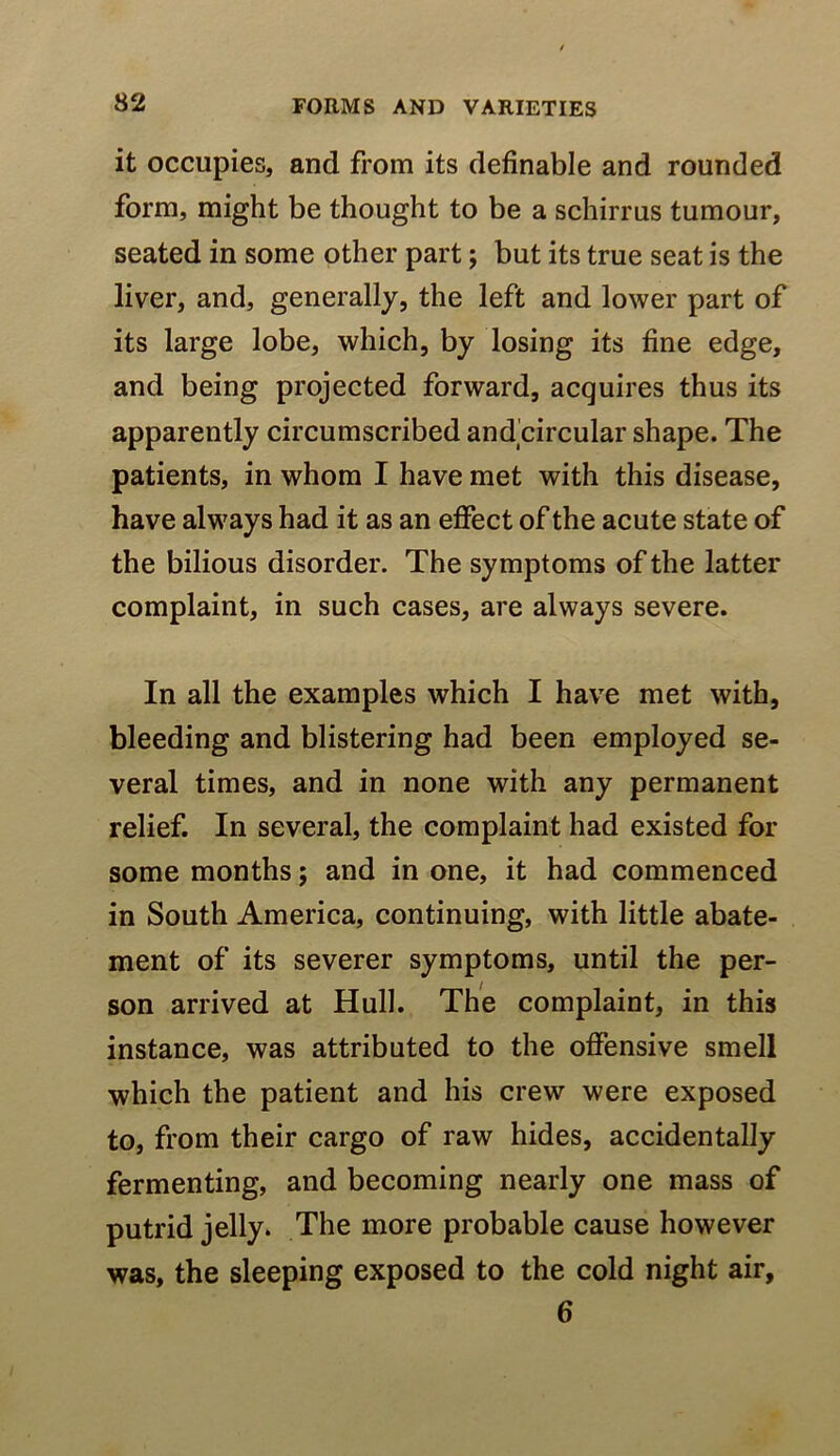 it occupies, and from its definable and rounded form, might be thought to be a schirrus tumour, seated in some other part; but its true seat is the liver, and, generally, the left and lower part of its large lobe, which, by losing its fine edge, and being projected forward, acquires thus its apparently circumscribed and circular shape. The patients, in whom I have met with this disease, have always had it as an effect of the acute state of the bilious disorder. The symptoms of the latter complaint, in such cases, are always severe. In all the examples which I have met with, bleeding and blistering had been employed se- veral times, and in none with any permanent relief. In several, the complaint had existed for some months; and in one, it had commenced in South America, continuing, with little abate- ment of its severer symptoms, until the per- son arrived at Hull. The complaint, in this instance, was attributed to the offensive smell which the patient and his crew were exposed to, from their cargo of raw hides, accidentally fermenting, and becoming nearly one mass of putrid jelly. The more probable cause however was, the sleeping exposed to the cold night air, 6