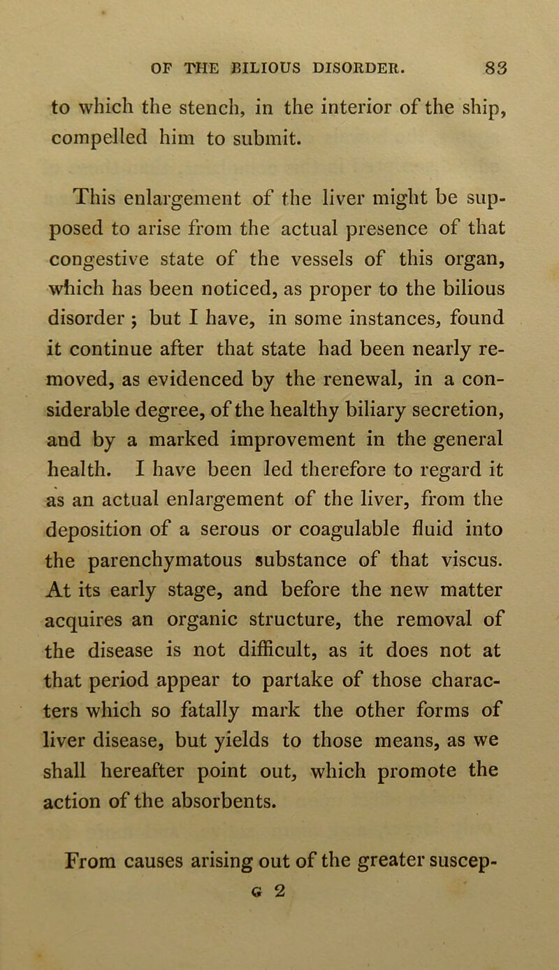 to which the stench, in the interior of the ship, compelled him to submit. This enlargement of the liver might be sup- posed to arise from the actual presence of that congestive state of the vessels of this organ, which has been noticed, as proper to the bilious disorder ; but I have, in some instances, found it continue after that state had been nearly re- moved, as evidenced by the renewal, in a con- siderable degree, of the healthy biliary secretion, and by a marked improvement in the general health. I have been led therefore to regard it as an actual enlargement of the liver, from the deposition of a serous or coagulable fluid into the parenchymatous substance of that viscus. At its early stage, and before the new matter acquires an organic structure, the removal of the disease is not difficult, as it does not at that period appear to partake of those charac- ters which so fatally mark the other forms of liver disease, but yields to those means, as we shall hereafter point out, which promote the action of the absorbents. From causes arising out of the greater suscep- <s 2