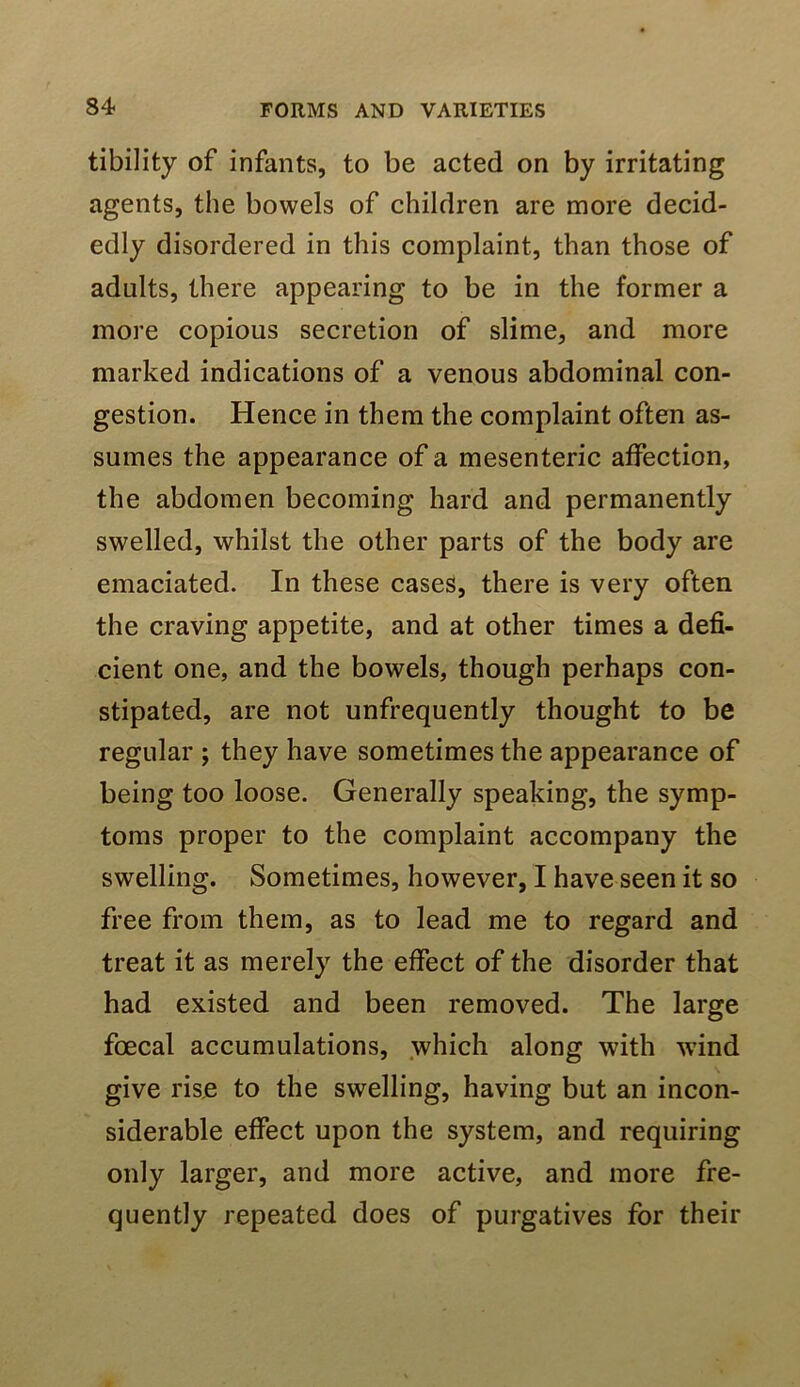tibility of infants, to be acted on by irritating agents, the bowels of children are more decid- edly disordered in this complaint, than those of adults, there appearing to be in the former a more copious secretion of slime, and more marked indications of a venous abdominal con- gestion. Hence in them the complaint often as- sumes the appearance of a mesenteric affection, the abdomen becoming hard and permanently swelled, whilst the other parts of the body are emaciated. In these cases, there is very often the craving appetite, and at other times a defi- cient one, and the bowels, though perhaps con- stipated, are not unfrequently thought to be regular j they have sometimes the appearance of being too loose. Generally speaking, the symp- toms proper to the complaint accompany the swelling. Sometimes, however, I have seen it so free from them, as to lead me to regard and treat it as merely the effect of the disorder that had existed and been removed. The large foecal accumulations, which along with w’ind give rise to the swelling, having but an incon- siderable effect upon the system, and requiring only larger, and more active, and more fre- quently repeated does of purgatives for their