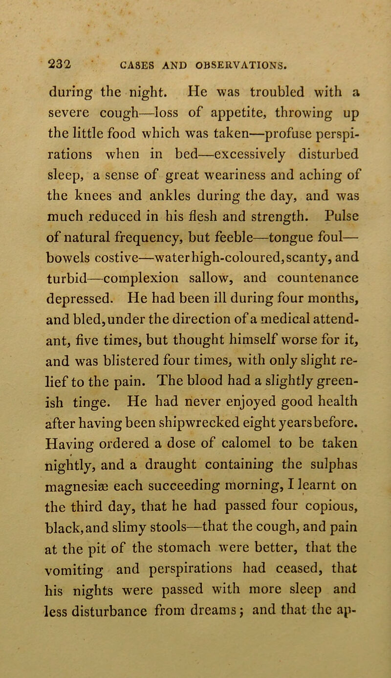 during the night. He was troubled with a severe cough—loss of appetite, throwing up the little food which was taken—profuse perspi- rations when in bed—excessively disturbed sleep, a sense of great weariness and aching of the knees and ankles during the day, and was much reduced in his flesh and strength. Pulse of natural frequency, but feeble—tongue foul— bowels costive—water high-coloured, scanty, and turbid—complexion sallow, and countenance depressed. He had been ill during four months, and bled, under the direction of a medical attend- ant, five times, but thought himself worse for it, and was blistered four times, with only slight re- lief to the pain. The blood had a slightly green- ish tinge. He had never enjoyed good health after having been shipwrecked eight yearsbefore. Having ordered a dose of calomel to be taken nightly, and a draught containing the sulphas magnesise each succeeding morning, I learnt on the third day, that he had passed four copious, black,and slimy stools—that the cough, and pain at the pit of the stomach were better, that the vomiting and perspirations had ceased, that his nights were passed with more sleep and less disturbance from dreams j and that the ap-