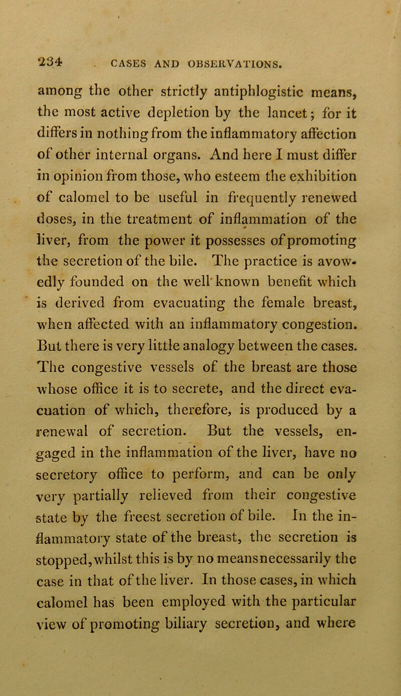 among the other strictly antiphlogistic means, the most active depletion by the lancet; for it dilfersin nothing from the inflammatory aftection of other internal organs. And here I must differ in opinion from those, who esteem the exhibition of calomel to be useful in frequently renewed doses, in the treatment of inflammation of the liver, from the power it possesses of promoting the secretion of the bile. The practice is avow- edly founded on the well known benefit which is derived from evacuating the female breast, when affected with an inflammatory congestion. But there is very little analogy between the cases. The congestive vessels of the breast are those whose office it is to secrete, and the direct eva- cuation of which, therefore, is produced by a renewal of secretion. But the vessels, en- gaged in the inflammation of the liver, have no secretory office to perform, and can be only very partially relieved from their congestive state by the freest secretion of bile. In the in- flammatory state of the breast, the secretion is stopped, whilst this is by no meansnecessarily the case in that of the liver. In those cases, in which calomel has been employed with the particular view of promoting biliary secretion, and where