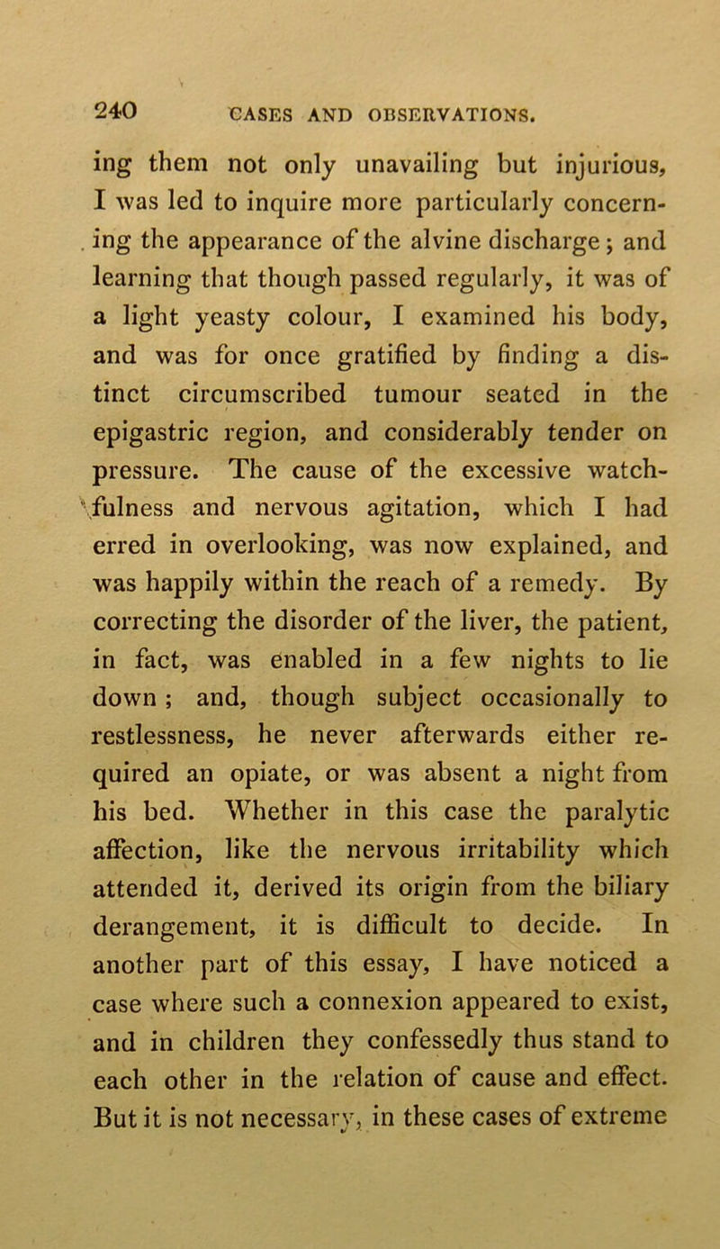 ing them not only unavailing but injurious, I was led to inquire more particularly concern- . ing the appearance of the alvine discharge; and learning that though passed regularly, it was of a light yeasty colour, I examined his body, and was for once gratified by finding a dis- tinct circumscribed tumour seated in the epigastric region, and considerably tender on pressure. The cause of the excessive watch- fulness and nervous agitation, which I had erred in overlooking, was now explained, and was happily within the reach of a remedy. By correcting the disorder of the liver, the patient, in fact, was enabled in a few nights to lie down ; and, though subject occasionally to restlessness, he never afterwards either re- quired an opiate, or was absent a night from his bed. Whether in this case the paralytic affection, like the nervous irritability which attended it, derived its origin from the biliary derangement, it is difficult to decide. In another part of this essay, I have noticed a case where such a connexion appeared to exist, and in children they confessedly thus stand to each other in the relation of cause and effect. But it is not necessary, in these cases of extreme •/ '■ ■