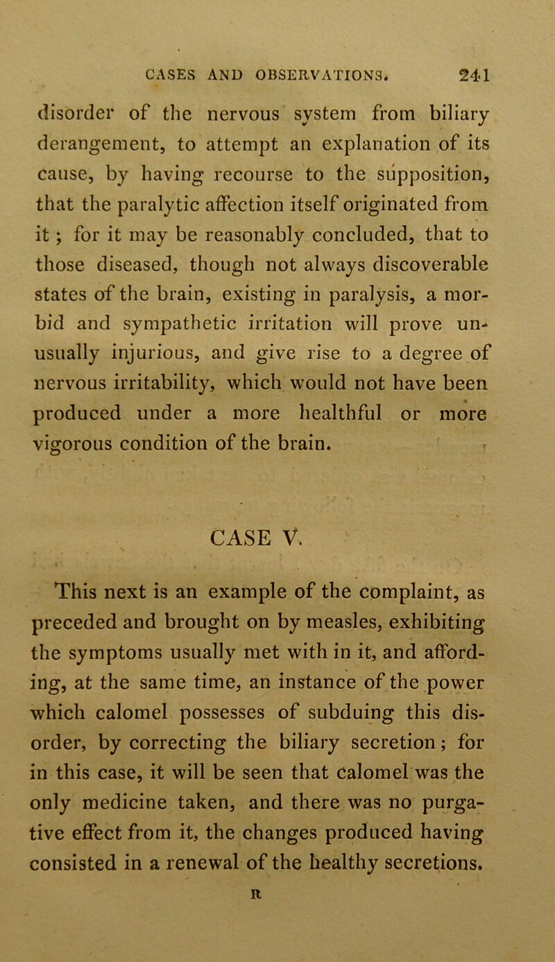 disorder of the nervous system from biliary derangement, to attempt an explanation of its cause, by having recourse to the supposition, that the paralytic affection itself originated from it; for it may be reasonably concluded, that to those diseased, though not always discoverable states of the brain, existing in paralysis, a mor- bid and sympathetic irritation will prove un^ usually injurious, and give rise to a degree of nervous irritability, which would not have been produced under a more healthful or more vigorous condition of the brain. CASE V. This next is an example of the complaint, as preceded and brought on by measles, exhibiting the symptoms usually met with in it, and afford- ing, at the same time, an instance of the power which calomel possesses of subduing this dis- order, by correcting the biliary secretion; for in this case, it will be seen that calomel was the only medicine taken, and there was no purga- tive effect from it, the changes produced having consisted in a renewal of the healthy secretions. R
