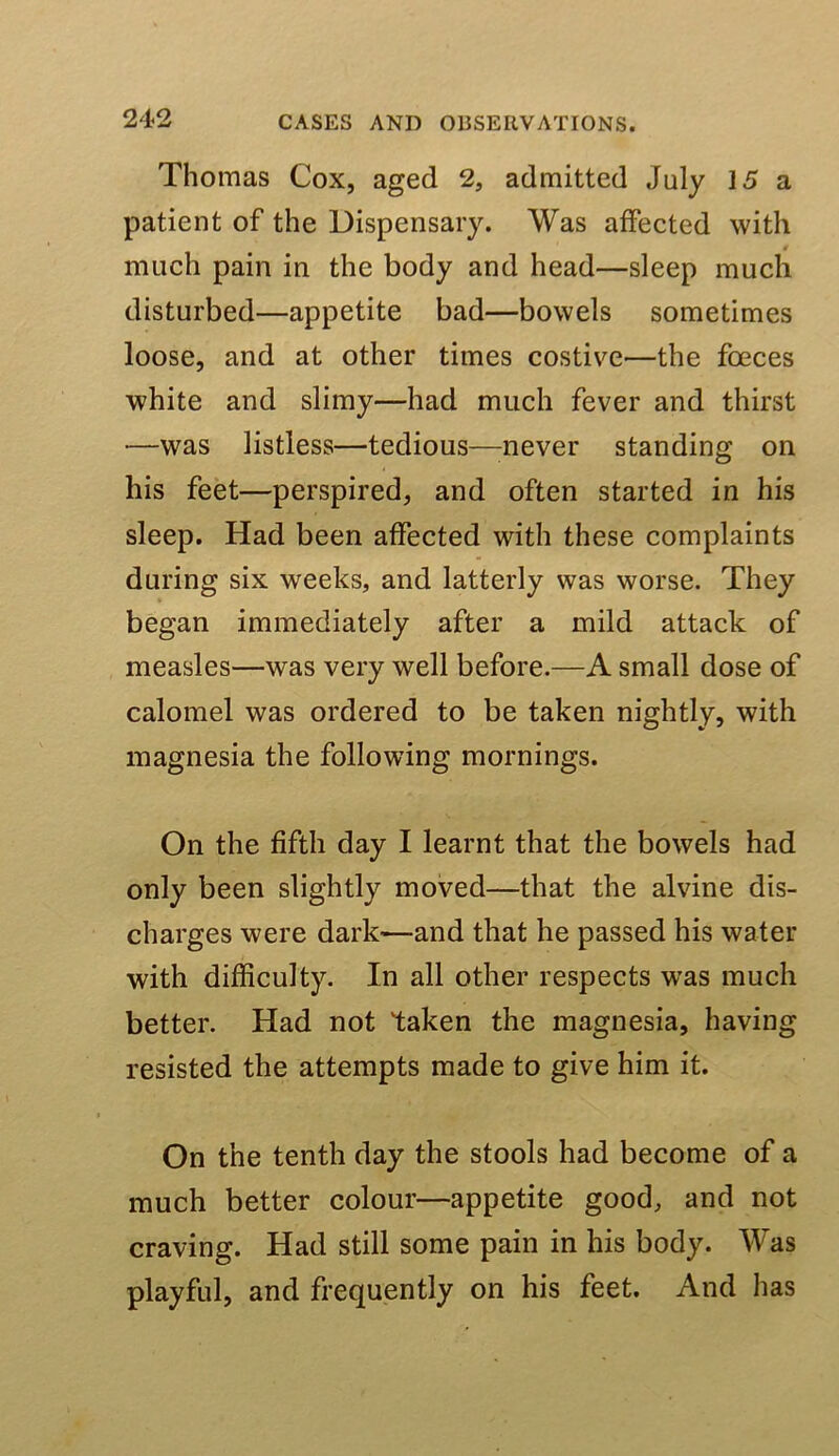 Thomas Cox, aged 2, admitted July 15 a patient of the Dispensary. Was affected with much pain in the body and head—sleep much disturbed—appetite bad—bowels sometimes loose, and at other times costive—the foeces white and slimy—had much fever and thirst —was listless—tedious—^never standing on his feet—perspired, and often started in his sleep. Had been affected with these complaints during six weeks, and latterly was worse. They began immediately after a mild attack of measles—was very well before.—A small dose of calomel was ordered to be taken nightly, with magnesia the following mornings. On the fifth day I learnt that the bowels had only been slightly moved—that the alvine dis- charges were dark—and that he passed his water with difficulty. In all other respects was much better. Had not taken the magnesia, having resisted the attempts made to give him it. On the tenth day the stools had become of a much better colour—appetite good, and not craving. Had still some pain in his body. Was playful, and frequently on his feet. And has