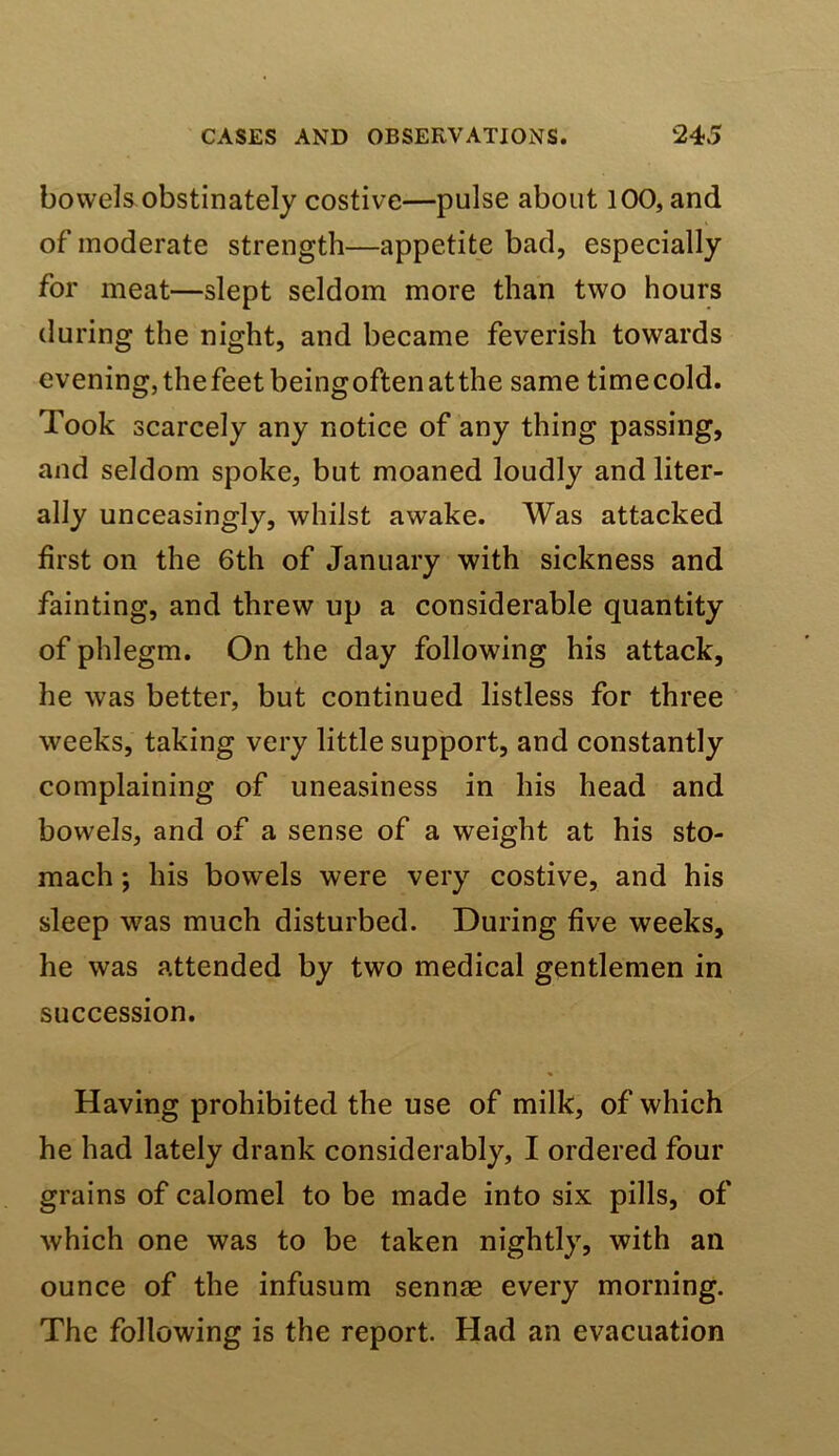 bowels obstinately costive—pulse about 100, and of moderate strength—appetite bad, especially for meat—slept seldom more than two hours during the night, and became feverish towards evening, thefeetbeingoftenatthe same timecold. Took scarcely any notice of any thing passing, and seldom spoke, but moaned loudly and liter- ally unceasingly, whilst awake. Was attacked first on the 6th of January with sickness and fainting, and threw up a considerable quantity of phlegm. On the day following his attack, he was better, but continued listless for three weeks, taking very little support, and constantly complaining of uneasiness in his head and bowels, and of a sense of a weight at his sto- mach ; his bowels were very costive, and his sleep was much disturbed. During five weeks, he was attended by two medical gentlemen in succession. Having prohibited the use of milk, of which he had lately drank considerably, I ordered four grains of calomel to be made into six pills, of which one was to be taken nightly, with an ounce of the infusum sennae every morning. The following is the report. Had an evacuation