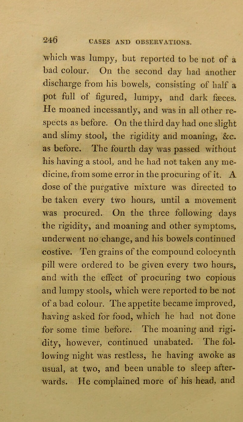 which was lumpy, but reported to be not of a bad colour. On the second day had another discharge from his bowels, consisting of half a pot full of figured, lumpy, and dark feces. He moaned incessantly, and was in all other re- spects as before. On the third day had one slight and slimy stool, the rigidity and moaning, &c. as before. The fourth day was passed without his having a stool, and he had not taken any me- dicine, from some error in the procuring of it. A dose of the purgative mixture was directed to be taken every two hours, until a movement was procured. On the three following days the rigidity, and moaning and other symptoms, underwent no change, and his bowels continued costive. Ten grains of the compound colocynth pill were ordered to be given every two hours, and with the effect of procuring two copious and lumpy stools, which were reported to be not of a bad colour. The appetite became improved, having asked for food, which he had not done for some time before. The moaning and rigi- dity, however, continued unabated. The fol- lowing night was restless, he having awoke as usual, at two, and been unable to sleep after- wards. He complained more of his head, and