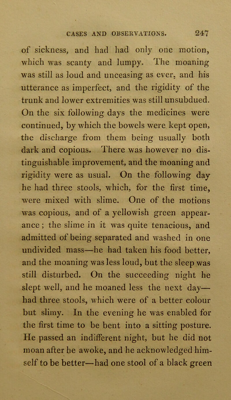 of sickness, and had liad only one motion, which was scanty and lumpy. The moaning was still as loud and unceasing as ever, and his utterance as imperfect, and the rigidity of the trunk and lower extremities was still unsubdued. On the six following days the medicines were continued, by which the bowels were kept open, the discharge from them being usually both dark and copious. There was however no dis- tinguishable improvement, and the moaning and rigidity were as usual. On the following day he had three stools, which, for the first time, were mixed with slime. One of the motions was copious, and of a yellowish green appear- ance ; the slime in it was quite tenacious, and admitted of being separated and washed in one undivided mass—he had taken his food better, and the moaning was less loud, but the sleep was still disturbed. On the succeeding night he slept well, and he moaned less the next day— had three stools, which were of a better colour but slimy. In the evening he was enabled for the first time to be bent into a sitting posture. He passed an indifferent night, but he did not moan after he awoke, and he acknowledged him- self to be better—had one stool of a black green
