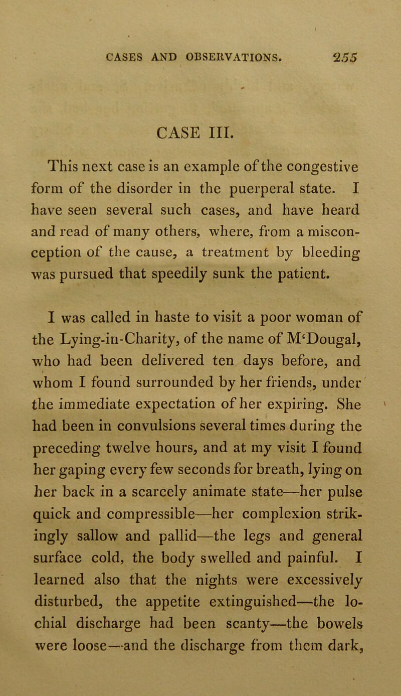 CASE III. This next case is an example of the congestive form of the disorder in the puerperal state. I have seen several such cases, and have heard and read of many others, where, from a miscon- ception of the cause, a treatment by bleeding was pursued that speedily sunk the patient. I was called in haste to visit a poor woman of the Lying-in-Charity, of the name of M‘Dougal, who had been delivered ten days before, and whom I found surrounded by her friends, under' the immediate expectation of her expiring. She had been in convulsions several times during the preceding twelve hours, and at my visit I found her gaping every few seconds for breath, lying on her back in a scarcely animate state—her pulse quick and compressible—her complexion strik- ingly sallow and pallid—the legs and general surface cold, the body swelled and painful. I learned also that the nights were excessively disturbed, the appetite extinguished—the lo- chial discharge had been scanty—the bowels were loose—and the discharge from them dark,
