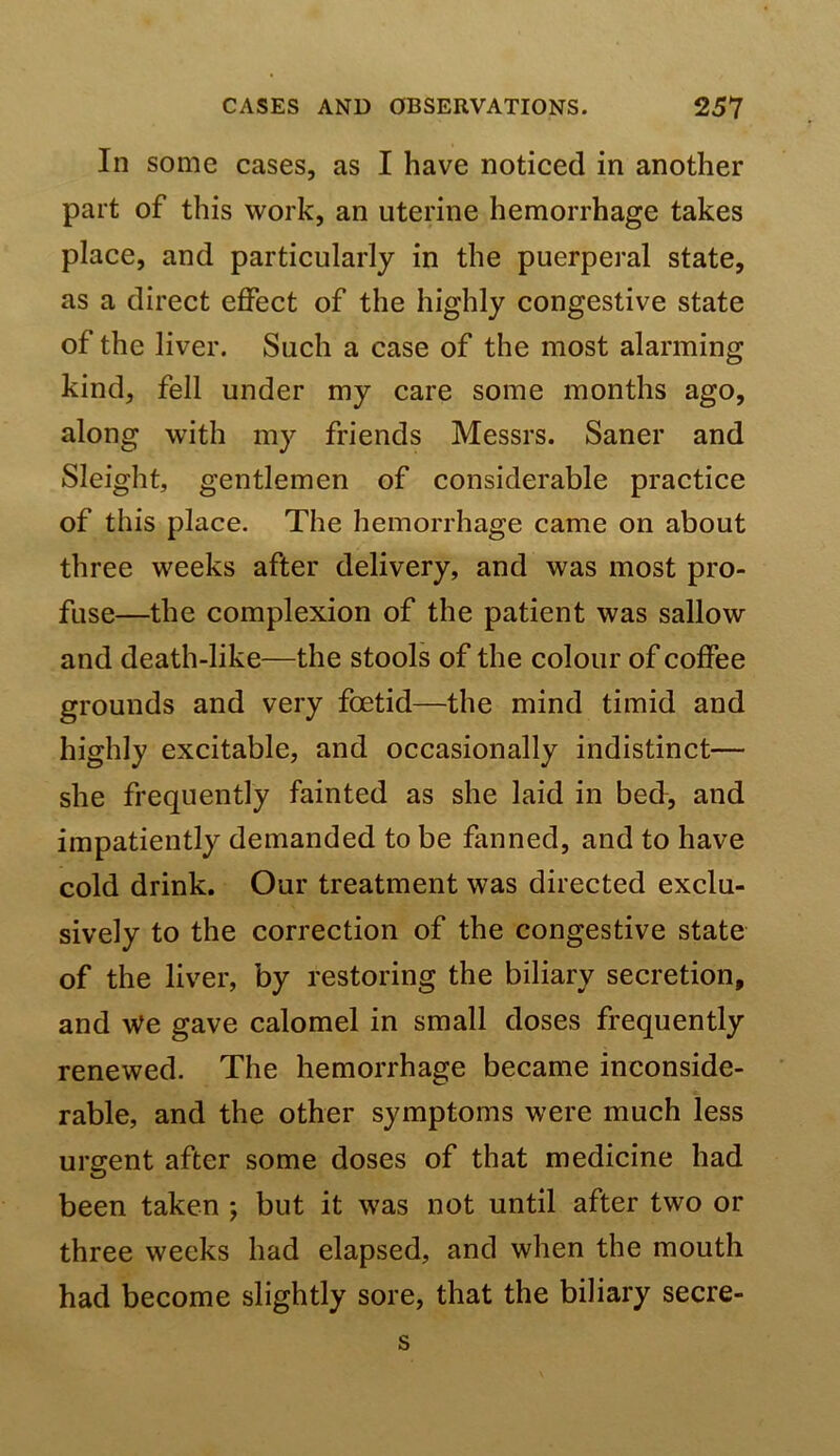In some cases, as I have noticed in another part of this work, an uterine hemorrhage takes place, and particularly in the puerperal state, as a direct effect of the highly congestive state of the liver. Such a case of the most alarming kind, fell under my care some months ago, along with my friends Messrs. Saner and Sleight, gentlemen of considerable practice of this place. The hemorrhage came on about three weeks after delivery, and was most pro- fuse—the complexion of the patient was sallow and death-like—the stools of the colour of coffee grounds and very foetid—the mind timid and highly excitable, and occasionally indistinct— she frequently fainted as she laid in bed, and impatiently demanded to be fanned, and to have cold drink. Our treatment was directed exclu- sively to the correction of the congestive state of the liver, by restoring the biliary secretion, and \Ve gave calomel in small doses frequently renewed. The hemorrhage became inconside- rable, and the other symptoms were much less urgent after some doses of that medicine had been taken ; but it was not until after two or three weeks had elapsed, and when the mouth had become slightly sore, that the biliary secre- s
