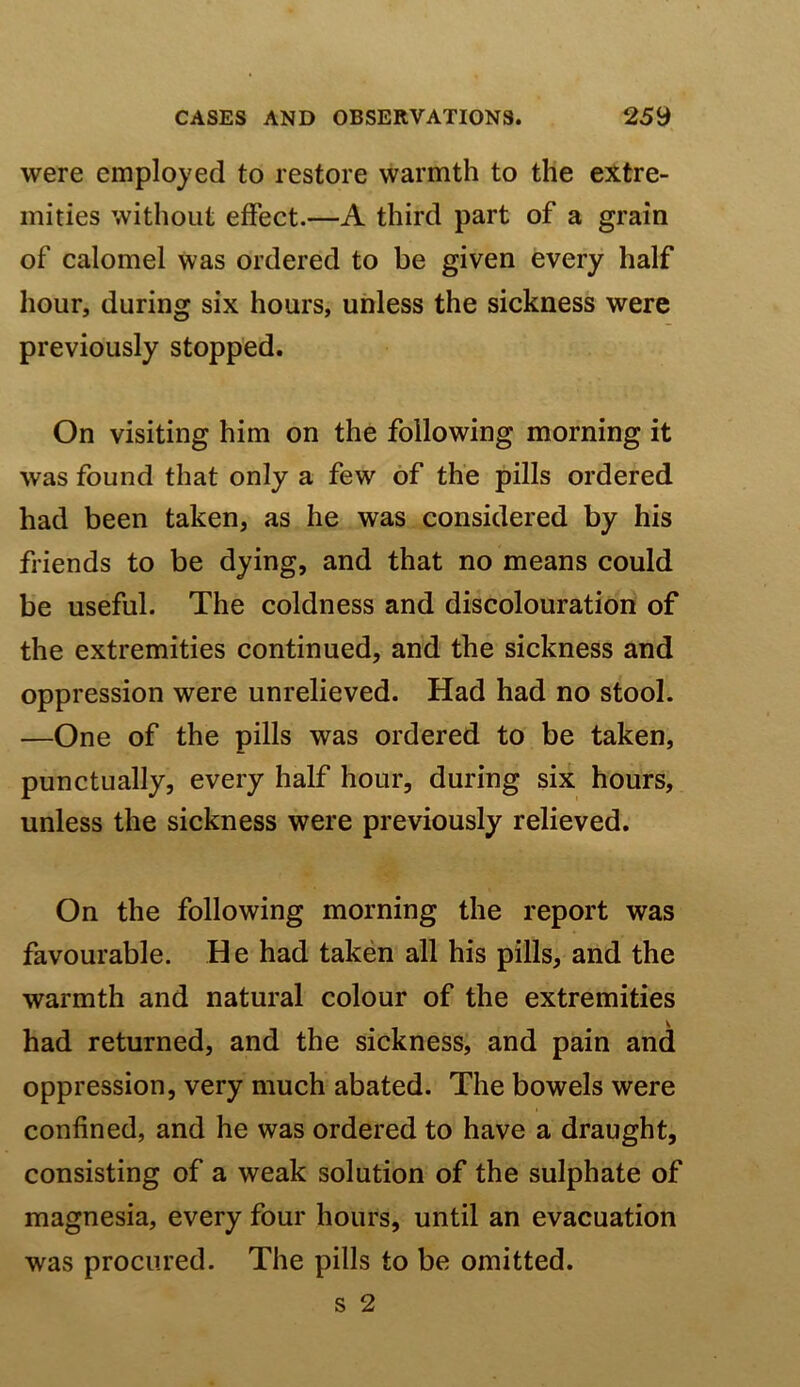 were employed to restore warmth to the extre- mities without effect.—A third part of a grain of calomel was ordered to be given every half hour, during six hours, unless the sickness were previously stopped. On visiting him on the following morning it was found that only a few of the pills ordered had been taken, as he was considered by his friends to be dying, and that no means could be useful. The coldness and discolouration of the extremities continued, and the sickness and oppression were unrelieved. Had had no stool. —One of the pills was ordered to be taken, punctually, every half hour, during six hours, unless the sickness were previously relieved. On the following morning the report was favourable. He had taken all his pills, and the warmth and natural colour of the extremities had returned, and the sickness, and pain and oppression, very much abated. The bowels were confined, and he was ordered to have a draught, consisting of a weak solution of the sulphate of magnesia, every four hours, until an evacuation was procured. The pills to be omitted.