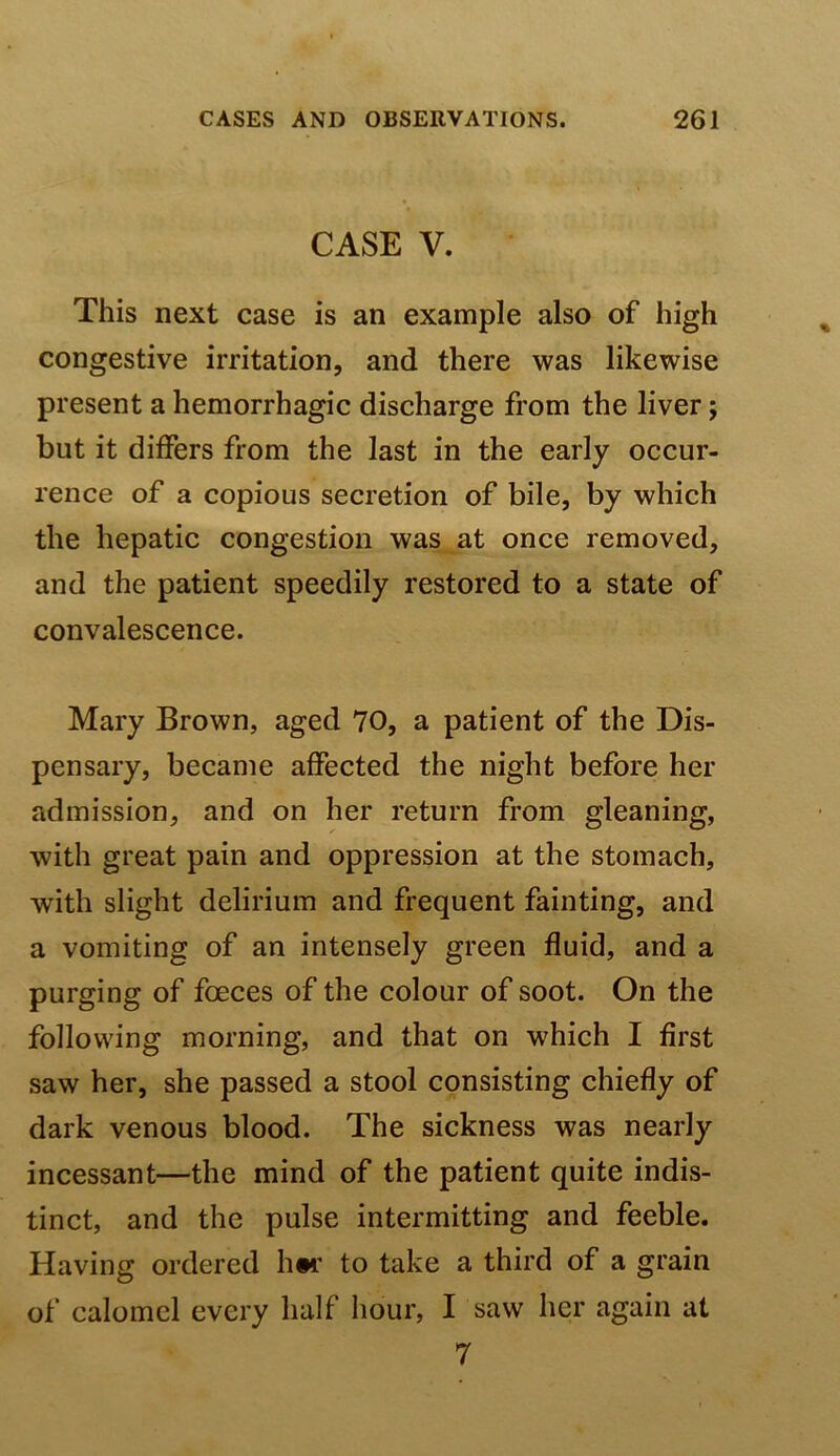 CASE V. This next case is an example also of high congestive irritation, and there was likewise present a hemorrhagic discharge from the liver; but it differs from the last in the early occur- rence of a copious secretion of bile, by which the hepatic congestion was at once removed, and the patient speedily restored to a state of convalescence. Mary Brown, aged 70, a patient of the Dis- pensary, became affected the night before her admission, and on her return from gleaning, with great pain and oppression at the stomach, with slight delirium and frequent fainting, and a vomiting of an intensely green fluid, and a purging of foeces of the colour of soot. On the following morning, and that on which I first saw her, she passed a stool consisting chiefly of dark venous blood. The sickness was nearly incessant—the mind of the patient quite indis- tinct, and the pulse intermitting and feeble. Having ordered h#i’ to take a third of a grain of calomel every half hour, I saw her again at 7