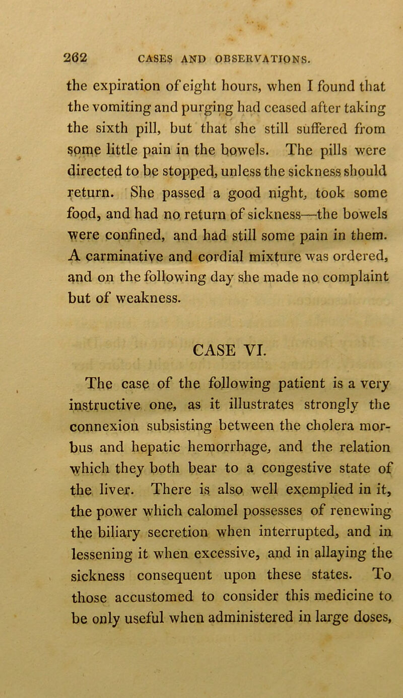 the expiration of eight hours, when I found that the vomiting and purging had ceased after taking the sixth pill, but that she still suffered from Spme little pain in the bowels. The pills were directed to be stopped, unless the sickness should return. She passed a good night, took some fopd, and had no return of sickness—the bowels were confined, and had still some pain in them. A carminative and cordial mixture was ordered, and on the following day she made no complaint but of weakness. CASE VI. The case of the following patient is a very instructive one, as it illustrates strongly the connexion subsisting between the cholera mor- bus and hepatic hemorrhage, and the relation which they both bear to a congestive state of the liver. There is also well exemplied in it, the power which calomel possesses of renewing the biliary secretion when interrupted, and in lessening it when excessive, and in allaying the sickness consequent upon these states. To those accustomed to consider this medicine to be only useful when administered in large doses.