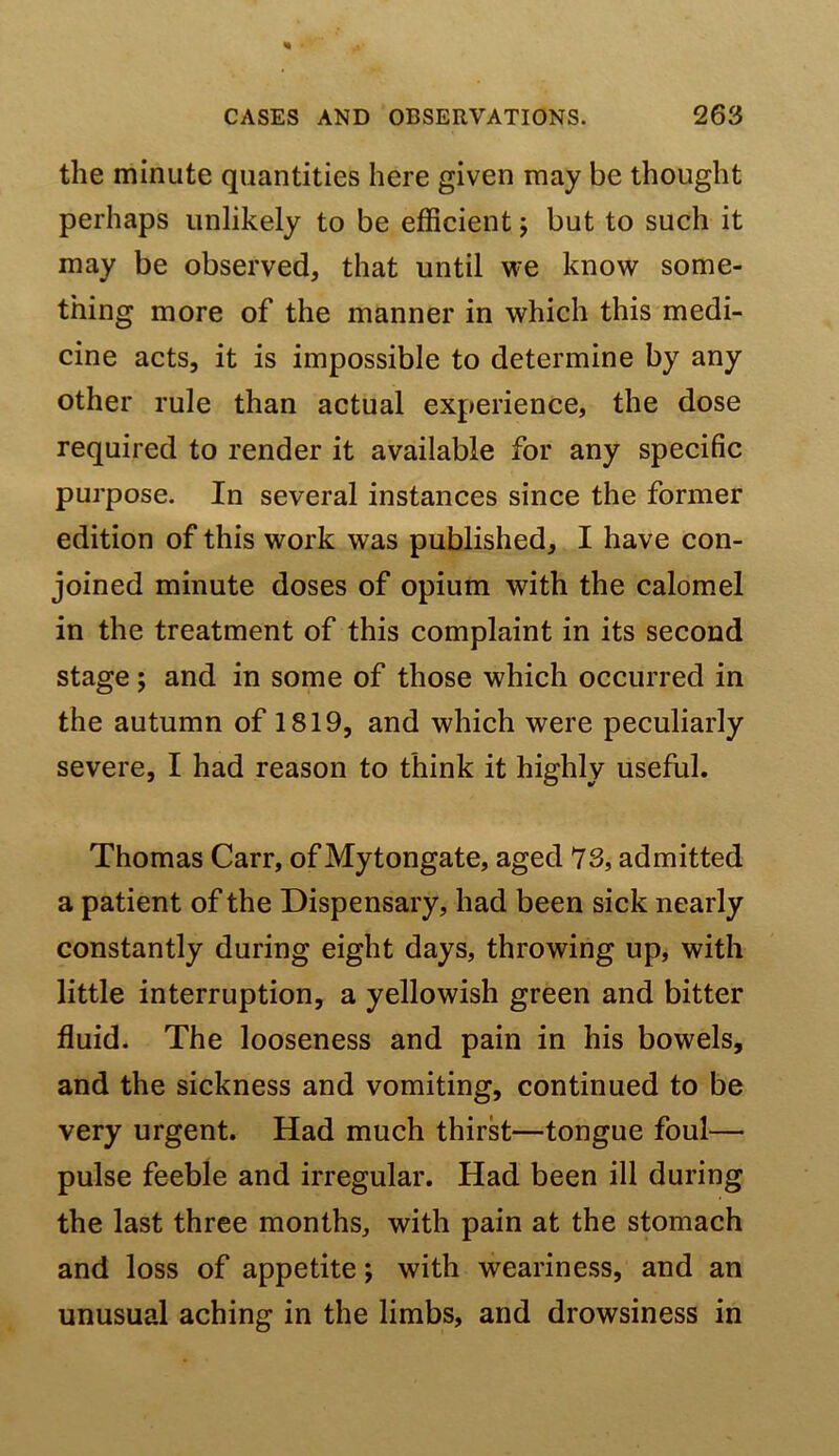 the minute quantities here given may be thought perhaps unlikely to be efficient; but to such it may be observed, that until we know some- thing more of the manner in which this medi- cine acts, it is impossible to determine by any other rule than actual experience, the dose required to render it available for any specific purpose. In several instances since the former edition of this work was published, I have con- joined minute doses of opium with the calomel in the treatment of this complaint in its second stage; and in some of those which occurred in the autumn of 1819, and which were peculiarly severe, I had reason to think it highly useful. Thomas Carr, of Mytongate, aged 73, admitted a patient of the Dispensary, had been sick nearly constantly during eight days, throwing up, with little interruption, a yellowish green and bitter fluid. The looseness and pain in his bowels, and the sickness and vomiting, continued to be very urgent. Had much thirst—tongue foul— pulse feeble and irregular. Had been ill during the last three months, with pain at the stomach and loss of appetite; with weariness, and an unusual aching in the limbs, and drowsiness in